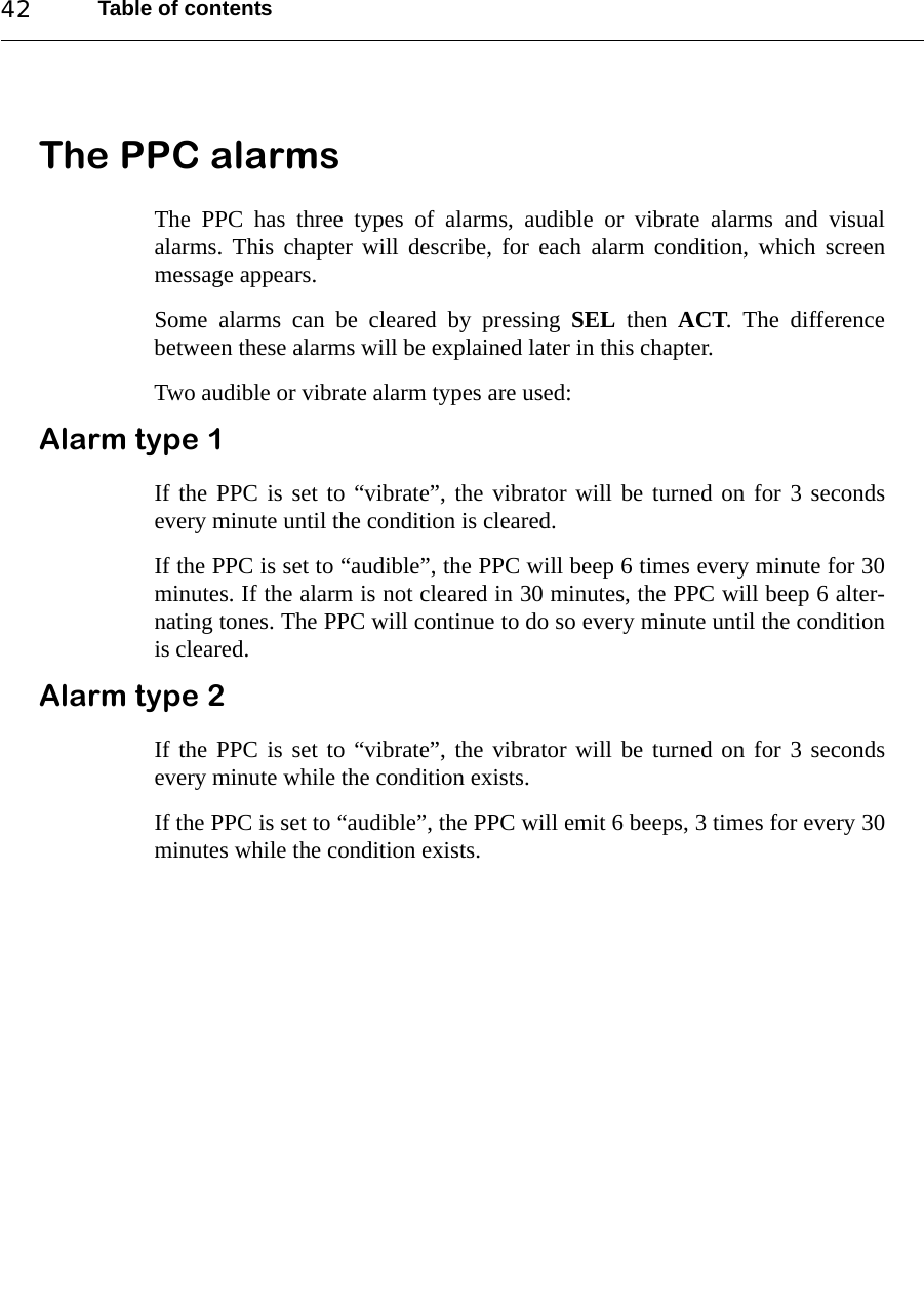 Table of contents42The PPC alarmsThe PPC has three types of alarms, audible or vibrate alarms and visualalarms. This chapter will describe, for each alarm condition, which screenmessage appears. Some alarms can be cleared by pressing SEL then ACT. The differencebetween these alarms will be explained later in this chapter. Two audible or vibrate alarm types are used:Alarm type 1 If the PPC is set to “vibrate”, the vibrator will be turned on for 3 secondsevery minute until the condition is cleared. If the PPC is set to “audible”, the PPC will beep 6 times every minute for 30minutes. If the alarm is not cleared in 30 minutes, the PPC will beep 6 alter-nating tones. The PPC will continue to do so every minute until the conditionis cleared.Alarm type 2 If the PPC is set to “vibrate”, the vibrator will be turned on for 3 secondsevery minute while the condition exists. If the PPC is set to “audible”, the PPC will emit 6 beeps, 3 times for every 30minutes while the condition exists.