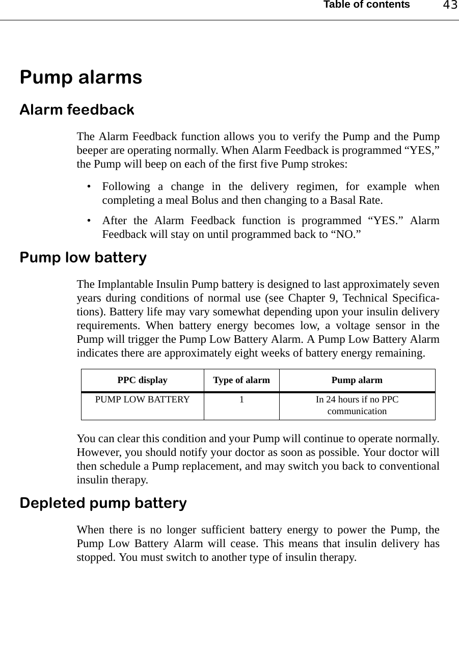 Table of contents 43Pump alarmsAlarm feedbackThe Alarm Feedback function allows you to verify the Pump and the Pumpbeeper are operating normally. When Alarm Feedback is programmed “YES,”the Pump will beep on each of the first five Pump strokes:• Following a change in the delivery regimen, for example whencompleting a meal Bolus and then changing to a Basal Rate.• After the Alarm Feedback function is programmed “YES.” AlarmFeedback will stay on until programmed back to “NO.” Pump low batteryThe Implantable Insulin Pump battery is designed to last approximately sevenyears during conditions of normal use (see Chapter 9, Technical Specifica-tions). Battery life may vary somewhat depending upon your insulin deliveryrequirements. When battery energy becomes low, a voltage sensor in thePump will trigger the Pump Low Battery Alarm. A Pump Low Battery Alarmindicates there are approximately eight weeks of battery energy remaining.You can clear this condition and your Pump will continue to operate normally.However, you should notify your doctor as soon as possible. Your doctor willthen schedule a Pump replacement, and may switch you back to conventionalinsulin therapy. Depleted pump batteryWhen there is no longer sufficient battery energy to power the Pump, thePump Low Battery Alarm will cease. This means that insulin delivery hasstopped. You must switch to another type of insulin therapy.PPC display Type of alarm Pump alarmPUMP LOW BATTERY 1 In 24 hours if no PPC communication