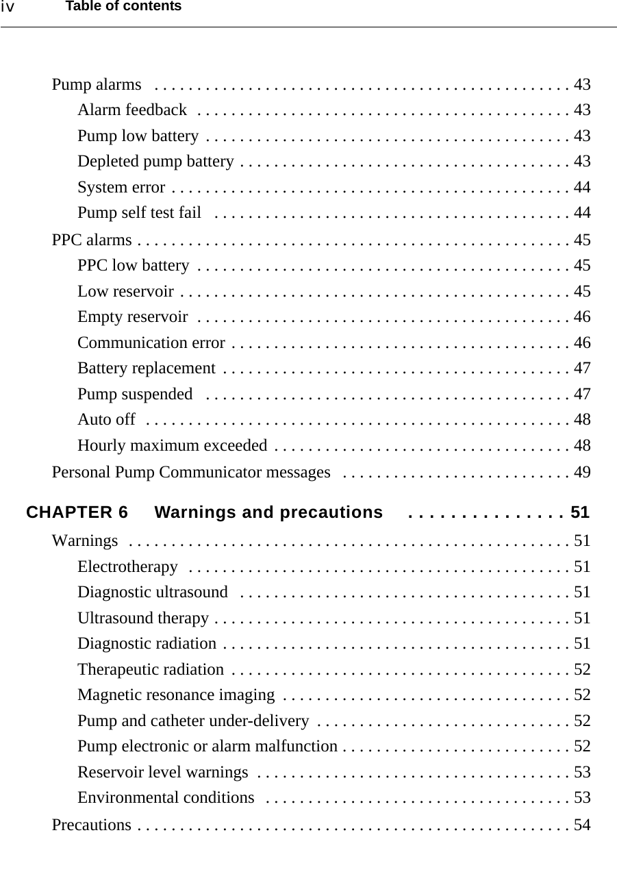 Table of contentsivPump alarms   . . . . . . . . . . . . . . . . . . . . . . . . . . . . . . . . . . . . . . . . . . . . . . . . . 43Alarm feedback  . . . . . . . . . . . . . . . . . . . . . . . . . . . . . . . . . . . . . . . . . . . . 43Pump low battery . . . . . . . . . . . . . . . . . . . . . . . . . . . . . . . . . . . . . . . . . . . 43Depleted pump battery . . . . . . . . . . . . . . . . . . . . . . . . . . . . . . . . . . . . . . . 43System error . . . . . . . . . . . . . . . . . . . . . . . . . . . . . . . . . . . . . . . . . . . . . . . 44Pump self test fail   . . . . . . . . . . . . . . . . . . . . . . . . . . . . . . . . . . . . . . . . . . 44PPC alarms . . . . . . . . . . . . . . . . . . . . . . . . . . . . . . . . . . . . . . . . . . . . . . . . . . . 45PPC low battery  . . . . . . . . . . . . . . . . . . . . . . . . . . . . . . . . . . . . . . . . . . . . 45Low reservoir . . . . . . . . . . . . . . . . . . . . . . . . . . . . . . . . . . . . . . . . . . . . . . 45Empty reservoir  . . . . . . . . . . . . . . . . . . . . . . . . . . . . . . . . . . . . . . . . . . . . 46Communication error . . . . . . . . . . . . . . . . . . . . . . . . . . . . . . . . . . . . . . . . 46Battery replacement  . . . . . . . . . . . . . . . . . . . . . . . . . . . . . . . . . . . . . . . . . 47Pump suspended   . . . . . . . . . . . . . . . . . . . . . . . . . . . . . . . . . . . . . . . . . . . 47Auto off  . . . . . . . . . . . . . . . . . . . . . . . . . . . . . . . . . . . . . . . . . . . . . . . . . . 48Hourly maximum exceeded . . . . . . . . . . . . . . . . . . . . . . . . . . . . . . . . . . . 48Personal Pump Communicator messages   . . . . . . . . . . . . . . . . . . . . . . . . . . . 49CHAPTER 6 Warnings and precautions  . . . . . . . . . . . . . . . 51Warnings  . . . . . . . . . . . . . . . . . . . . . . . . . . . . . . . . . . . . . . . . . . . . . . . . . . . . 51Electrotherapy  . . . . . . . . . . . . . . . . . . . . . . . . . . . . . . . . . . . . . . . . . . . . . 51Diagnostic ultrasound   . . . . . . . . . . . . . . . . . . . . . . . . . . . . . . . . . . . . . . . 51Ultrasound therapy . . . . . . . . . . . . . . . . . . . . . . . . . . . . . . . . . . . . . . . . . . 51Diagnostic radiation . . . . . . . . . . . . . . . . . . . . . . . . . . . . . . . . . . . . . . . . . 51Therapeutic radiation  . . . . . . . . . . . . . . . . . . . . . . . . . . . . . . . . . . . . . . . . 52Magnetic resonance imaging  . . . . . . . . . . . . . . . . . . . . . . . . . . . . . . . . . . 52Pump and catheter under-delivery  . . . . . . . . . . . . . . . . . . . . . . . . . . . . . . 52Pump electronic or alarm malfunction . . . . . . . . . . . . . . . . . . . . . . . . . . . 52Reservoir level warnings  . . . . . . . . . . . . . . . . . . . . . . . . . . . . . . . . . . . . . 53Environmental conditions  . . . . . . . . . . . . . . . . . . . . . . . . . . . . . . . . . . . . 53Precautions . . . . . . . . . . . . . . . . . . . . . . . . . . . . . . . . . . . . . . . . . . . . . . . . . . . 54