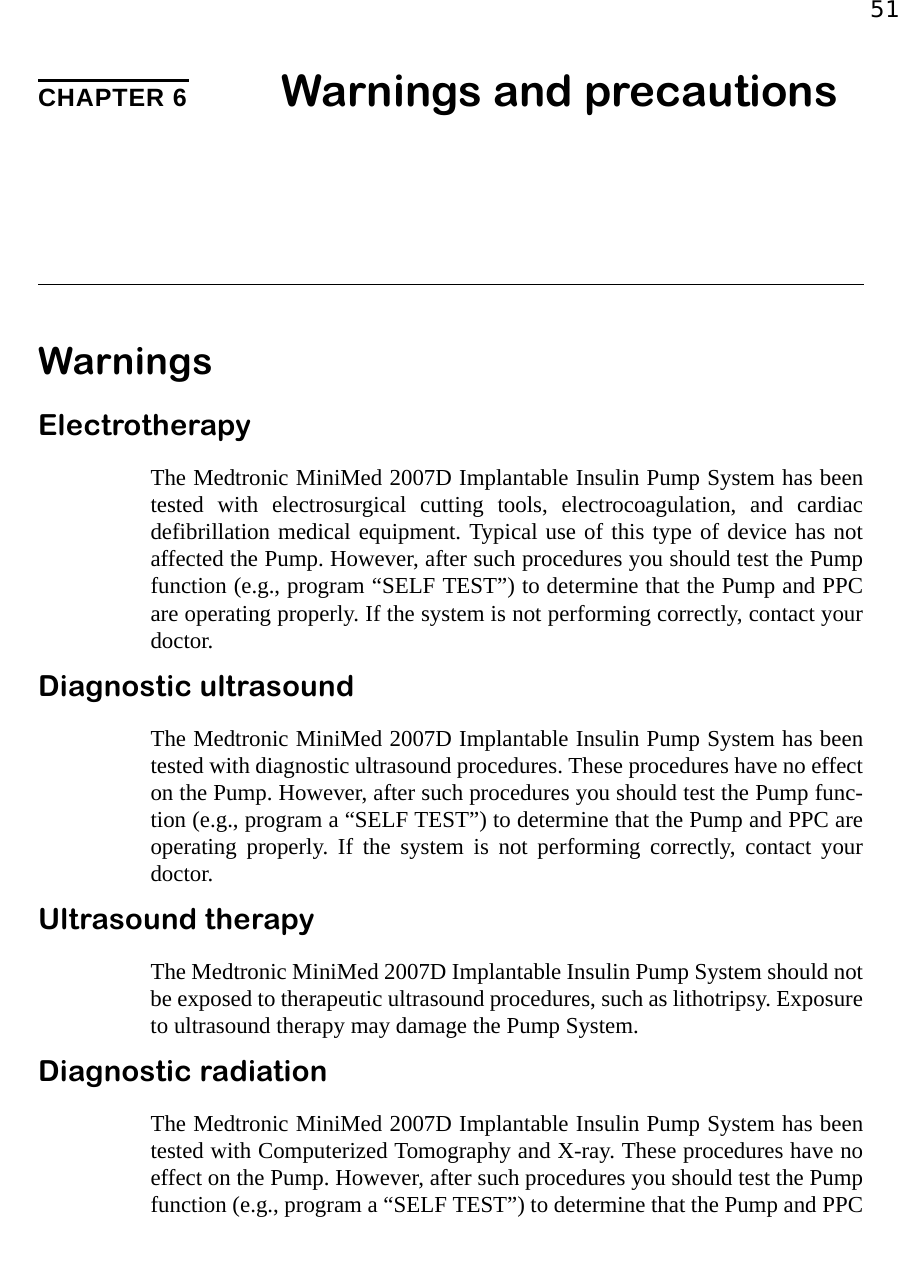 51CHAPTER 6 Warnings and precautionsWarningsElectrotherapyThe Medtronic MiniMed 2007D Implantable Insulin Pump System has beentested with electrosurgical cutting tools, electrocoagulation, and cardiacdefibrillation medical equipment. Typical use of this type of device has notaffected the Pump. However, after such procedures you should test the Pumpfunction (e.g., program “SELF TEST”) to determine that the Pump and PPCare operating properly. If the system is not performing correctly, contact yourdoctor.Diagnostic ultrasound The Medtronic MiniMed 2007D Implantable Insulin Pump System has beentested with diagnostic ultrasound procedures. These procedures have no effecton the Pump. However, after such procedures you should test the Pump func-tion (e.g., program a “SELF TEST”) to determine that the Pump and PPC areoperating properly. If the system is not performing correctly, contact yourdoctor.Ultrasound therapyThe Medtronic MiniMed 2007D Implantable Insulin Pump System should notbe exposed to therapeutic ultrasound procedures, such as lithotripsy. Exposureto ultrasound therapy may damage the Pump System.Diagnostic radiationThe Medtronic MiniMed 2007D Implantable Insulin Pump System has beentested with Computerized Tomography and X-ray. These procedures have noeffect on the Pump. However, after such procedures you should test the Pumpfunction (e.g., program a “SELF TEST”) to determine that the Pump and PPC