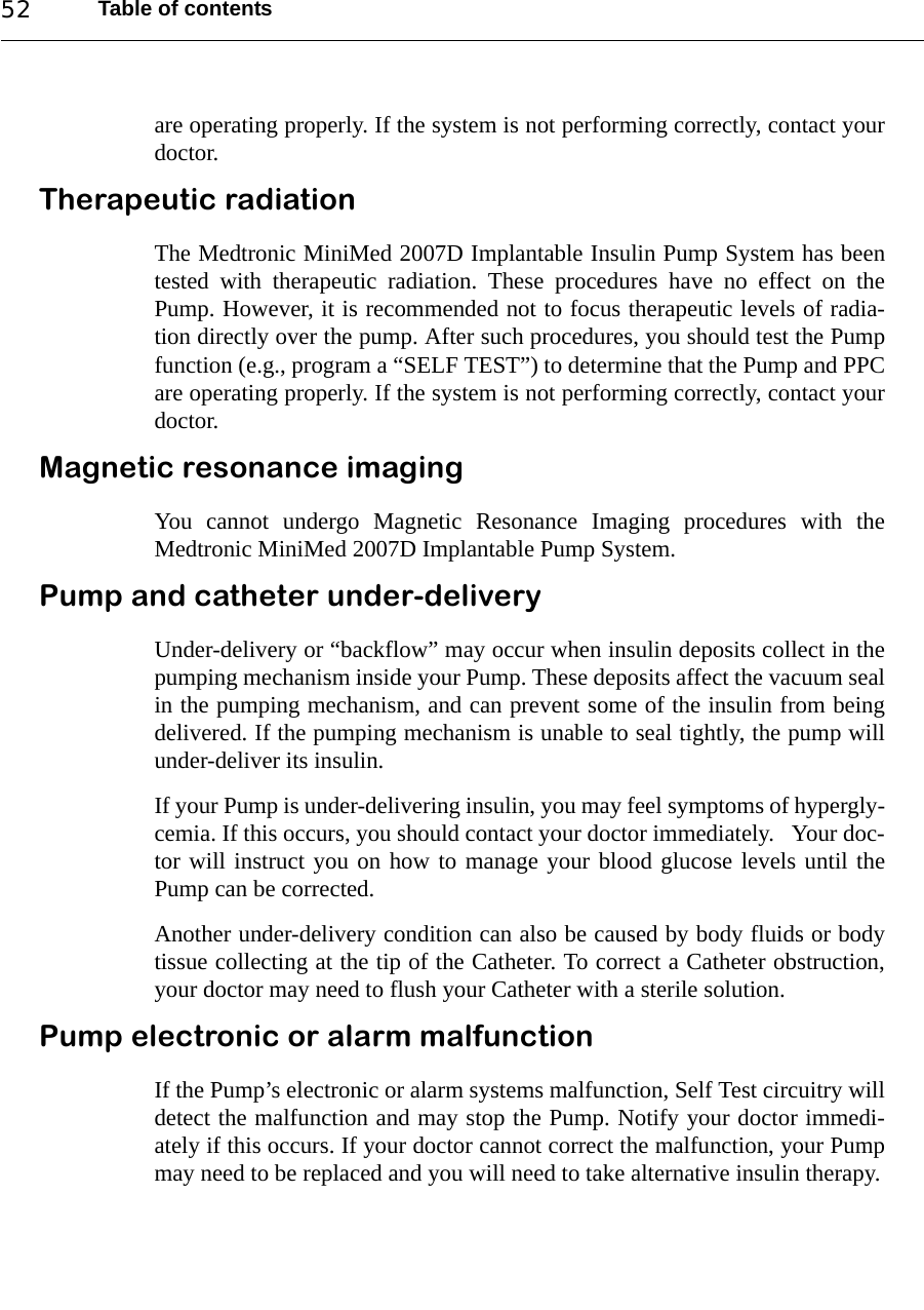 Table of contents52are operating properly. If the system is not performing correctly, contact yourdoctor.Therapeutic radiationThe Medtronic MiniMed 2007D Implantable Insulin Pump System has beentested with therapeutic radiation. These procedures have no effect on thePump. However, it is recommended not to focus therapeutic levels of radia-tion directly over the pump. After such procedures, you should test the Pumpfunction (e.g., program a “SELF TEST”) to determine that the Pump and PPCare operating properly. If the system is not performing correctly, contact yourdoctor.Magnetic resonance imagingYou cannot undergo Magnetic Resonance Imaging procedures with theMedtronic MiniMed 2007D Implantable Pump System.Pump and catheter under-deliveryUnder-delivery or “backflow” may occur when insulin deposits collect in thepumping mechanism inside your Pump. These deposits affect the vacuum sealin the pumping mechanism, and can prevent some of the insulin from beingdelivered. If the pumping mechanism is unable to seal tightly, the pump willunder-deliver its insulin.If your Pump is under-delivering insulin, you may feel symptoms of hypergly-cemia. If this occurs, you should contact your doctor immediately.   Your doc-tor will instruct you on how to manage your blood glucose levels until thePump can be corrected.Another under-delivery condition can also be caused by body fluids or bodytissue collecting at the tip of the Catheter. To correct a Catheter obstruction,your doctor may need to flush your Catheter with a sterile solution.Pump electronic or alarm malfunctionIf the Pump’s electronic or alarm systems malfunction, Self Test circuitry willdetect the malfunction and may stop the Pump. Notify your doctor immedi-ately if this occurs. If your doctor cannot correct the malfunction, your Pumpmay need to be replaced and you will need to take alternative insulin therapy.