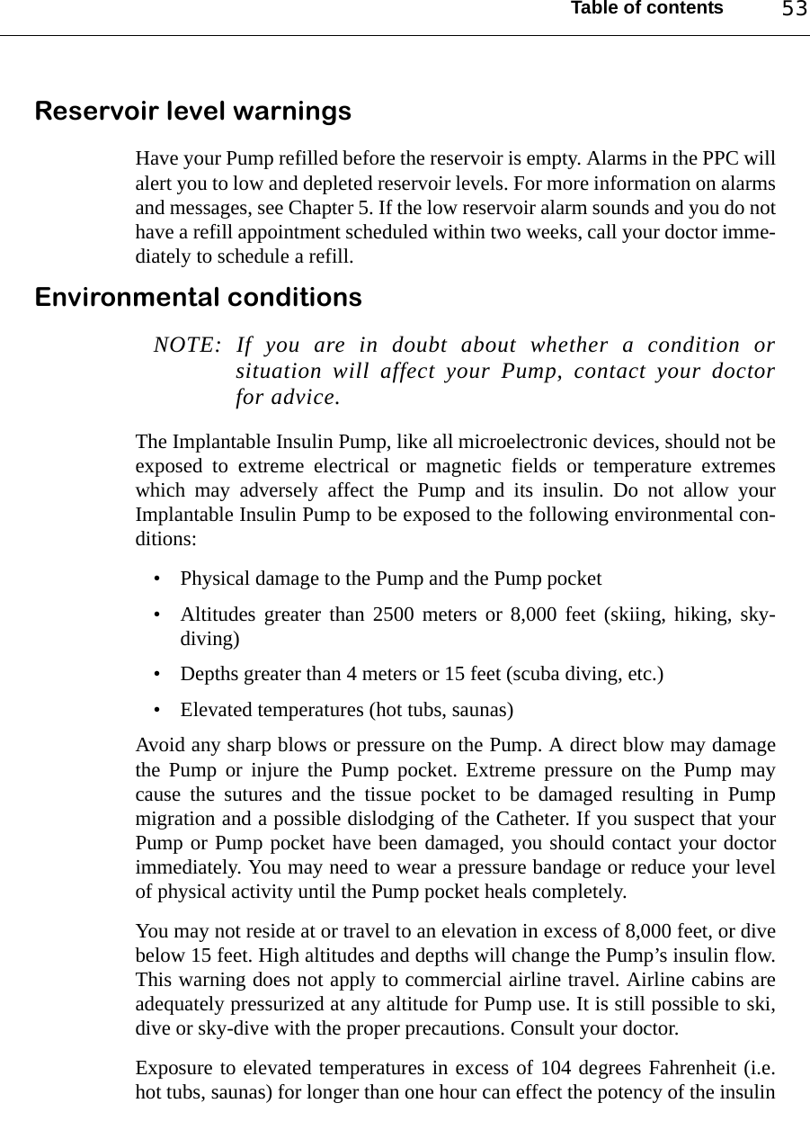 Table of contents 53Reservoir level warningsHave your Pump refilled before the reservoir is empty. Alarms in the PPC willalert you to low and depleted reservoir levels. For more information on alarmsand messages, see Chapter 5. If the low reservoir alarm sounds and you do nothave a refill appointment scheduled within two weeks, call your doctor imme-diately to schedule a refill. Environmental conditionsNOTE: If you are in doubt about whether a condition orsituation will affect your Pump, contact your doctorfor advice.The Implantable Insulin Pump, like all microelectronic devices, should not beexposed to extreme electrical or magnetic fields or temperature extremeswhich may adversely affect the Pump and its insulin. Do not allow yourImplantable Insulin Pump to be exposed to the following environmental con-ditions:• Physical damage to the Pump and the Pump pocket• Altitudes greater than 2500 meters or 8,000 feet (skiing, hiking, sky-diving)• Depths greater than 4 meters or 15 feet (scuba diving, etc.)• Elevated temperatures (hot tubs, saunas)Avoid any sharp blows or pressure on the Pump. A direct blow may damagethe Pump or injure the Pump pocket. Extreme pressure on the Pump maycause the sutures and the tissue pocket to be damaged resulting in Pumpmigration and a possible dislodging of the Catheter. If you suspect that yourPump or Pump pocket have been damaged, you should contact your doctorimmediately. You may need to wear a pressure bandage or reduce your levelof physical activity until the Pump pocket heals completely.You may not reside at or travel to an elevation in excess of 8,000 feet, or divebelow 15 feet. High altitudes and depths will change the Pump’s insulin flow.This warning does not apply to commercial airline travel. Airline cabins areadequately pressurized at any altitude for Pump use. It is still possible to ski,dive or sky-dive with the proper precautions. Consult your doctor.Exposure to elevated temperatures in excess of 104 degrees Fahrenheit (i.e.hot tubs, saunas) for longer than one hour can effect the potency of the insulin