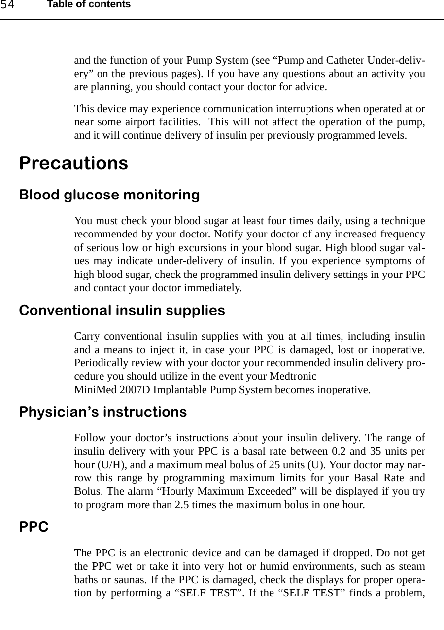 Table of contents54and the function of your Pump System (see “Pump and Catheter Under-deliv-ery” on the previous pages). If you have any questions about an activity youare planning, you should contact your doctor for advice.This device may experience communication interruptions when operated at ornear some airport facilities.  This will not affect the operation of the pump,and it will continue delivery of insulin per previously programmed levels.PrecautionsBlood glucose monitoringYou must check your blood sugar at least four times daily, using a techniquerecommended by your doctor. Notify your doctor of any increased frequencyof serious low or high excursions in your blood sugar. High blood sugar val-ues may indicate under-delivery of insulin. If you experience symptoms ofhigh blood sugar, check the programmed insulin delivery settings in your PPCand contact your doctor immediately.Conventional insulin suppliesCarry conventional insulin supplies with you at all times, including insulinand a means to inject it, in case your PPC is damaged, lost or inoperative.Periodically review with your doctor your recommended insulin delivery pro-cedure you should utilize in the event your MedtronicMiniMed 2007D Implantable Pump System becomes inoperative.Physician’s instructionsFollow your doctor’s instructions about your insulin delivery. The range ofinsulin delivery with your PPC is a basal rate between 0.2 and 35 units perhour (U/H), and a maximum meal bolus of 25 units (U). Your doctor may nar-row this range by programming maximum limits for your Basal Rate andBolus. The alarm “Hourly Maximum Exceeded” will be displayed if you tryto program more than 2.5 times the maximum bolus in one hour.PPCThe PPC is an electronic device and can be damaged if dropped. Do not getthe PPC wet or take it into very hot or humid environments, such as steambaths or saunas. If the PPC is damaged, check the displays for proper opera-tion by performing a “SELF TEST”. If the “SELF TEST” finds a problem,