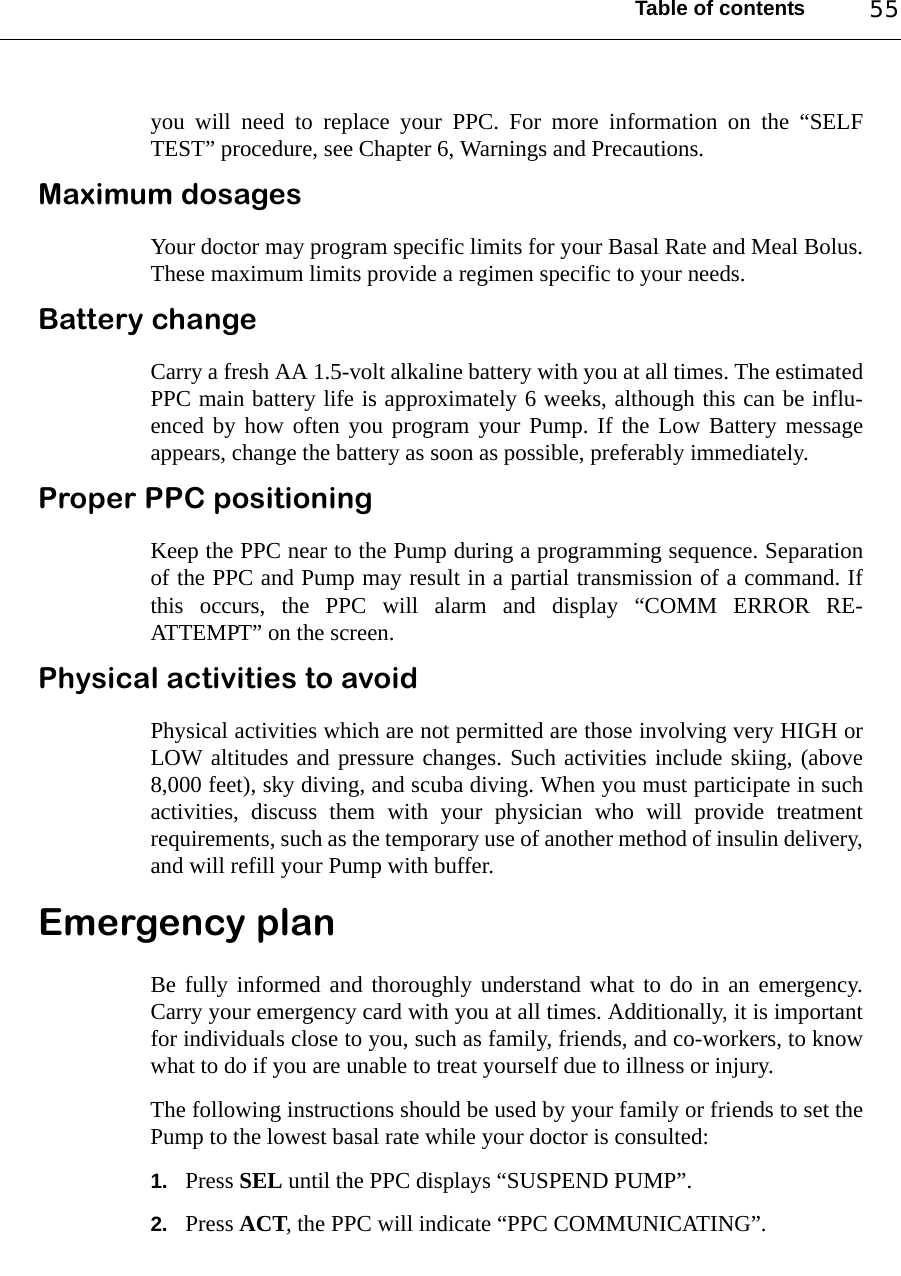 Table of contents 55you will need to replace your PPC. For more information on the “SELFTEST” procedure, see Chapter 6, Warnings and Precautions.Maximum dosagesYour doctor may program specific limits for your Basal Rate and Meal Bolus.These maximum limits provide a regimen specific to your needs.Battery changeCarry a fresh AA 1.5-volt alkaline battery with you at all times. The estimatedPPC main battery life is approximately 6 weeks, although this can be influ-enced by how often you program your Pump. If the Low Battery messageappears, change the battery as soon as possible, preferably immediately.Proper PPC positioningKeep the PPC near to the Pump during a programming sequence. Separationof the PPC and Pump may result in a partial transmission of a command. Ifthis occurs, the PPC will alarm and display “COMM ERROR RE-ATTEMPT” on the screen.Physical activities to avoidPhysical activities which are not permitted are those involving very HIGH orLOW altitudes and pressure changes. Such activities include skiing, (above8,000 feet), sky diving, and scuba diving. When you must participate in suchactivities, discuss them with your physician who will provide treatmentrequirements, such as the temporary use of another method of insulin delivery,and will refill your Pump with buffer. Emergency planBe fully informed and thoroughly understand what to do in an emergency.Carry your emergency card with you at all times. Additionally, it is importantfor individuals close to you, such as family, friends, and co-workers, to knowwhat to do if you are unable to treat yourself due to illness or injury.The following instructions should be used by your family or friends to set thePump to the lowest basal rate while your doctor is consulted:1. Press SEL until the PPC displays “SUSPEND PUMP”.2. Press ACT, the PPC will indicate “PPC COMMUNICATING”.