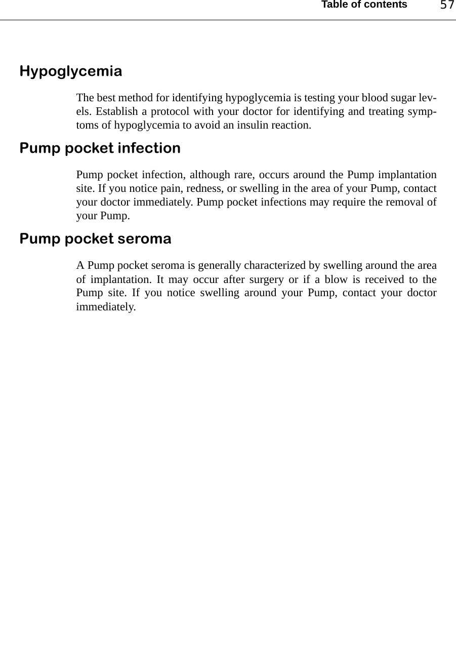 Table of contents 57HypoglycemiaThe best method for identifying hypoglycemia is testing your blood sugar lev-els. Establish a protocol with your doctor for identifying and treating symp-toms of hypoglycemia to avoid an insulin reaction.Pump pocket infectionPump pocket infection, although rare, occurs around the Pump implantationsite. If you notice pain, redness, or swelling in the area of your Pump, contactyour doctor immediately. Pump pocket infections may require the removal ofyour Pump.Pump pocket seromaA Pump pocket seroma is generally characterized by swelling around the areaof implantation. It may occur after surgery or if a blow is received to thePump site. If you notice swelling around your Pump, contact your doctorimmediately.