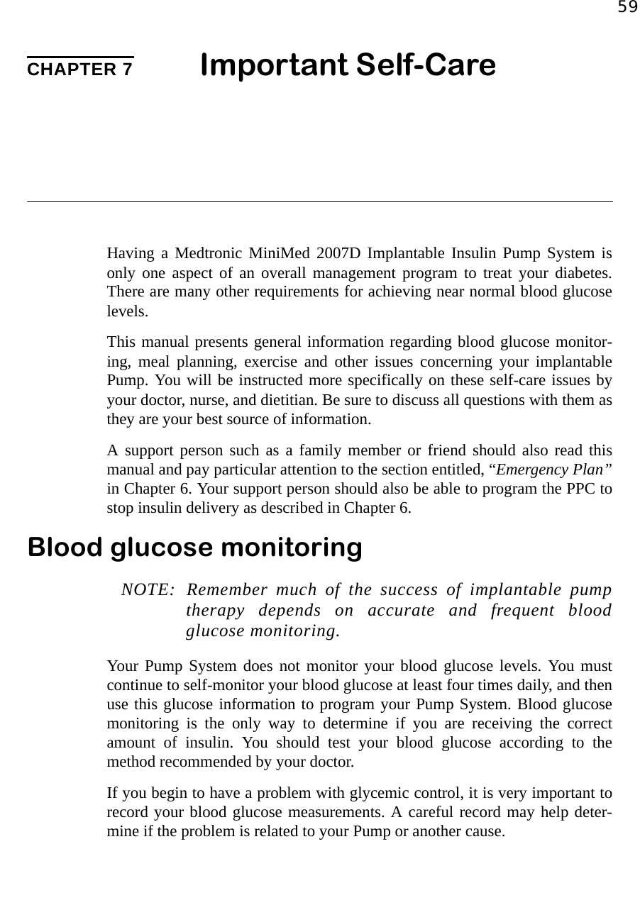 59CHAPTER 7 Important Self-CareHaving a Medtronic MiniMed 2007D Implantable Insulin Pump System isonly one aspect of an overall management program to treat your diabetes.There are many other requirements for achieving near normal blood glucoselevels.This manual presents general information regarding blood glucose monitor-ing, meal planning, exercise and other issues concerning your implantablePump. You will be instructed more specifically on these self-care issues byyour doctor, nurse, and dietitian. Be sure to discuss all questions with them asthey are your best source of information.A support person such as a family member or friend should also read thismanual and pay particular attention to the section entitled, “Emergency Plan”in Chapter 6. Your support person should also be able to program the PPC tostop insulin delivery as described in Chapter 6. Blood glucose monitoringNOTE: Remember much of the success of implantable pumptherapy depends on accurate and frequent bloodglucose monitoring. Your Pump System does not monitor your blood glucose levels. You mustcontinue to self-monitor your blood glucose at least four times daily, and thenuse this glucose information to program your Pump System. Blood glucosemonitoring is the only way to determine if you are receiving the correctamount of insulin. You should test your blood glucose according to themethod recommended by your doctor. If you begin to have a problem with glycemic control, it is very important torecord your blood glucose measurements. A careful record may help deter-mine if the problem is related to your Pump or another cause.