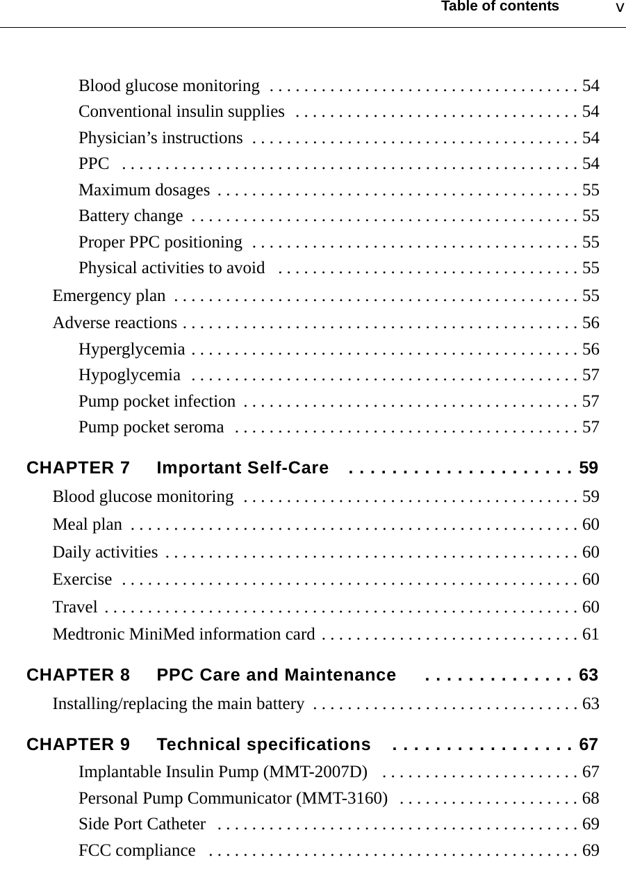 Table of contents vBlood glucose monitoring  . . . . . . . . . . . . . . . . . . . . . . . . . . . . . . . . . . . . 54Conventional insulin supplies  . . . . . . . . . . . . . . . . . . . . . . . . . . . . . . . . . 54Physician’s instructions  . . . . . . . . . . . . . . . . . . . . . . . . . . . . . . . . . . . . . . 54PPC   . . . . . . . . . . . . . . . . . . . . . . . . . . . . . . . . . . . . . . . . . . . . . . . . . . . . . 54Maximum dosages  . . . . . . . . . . . . . . . . . . . . . . . . . . . . . . . . . . . . . . . . . . 55Battery change  . . . . . . . . . . . . . . . . . . . . . . . . . . . . . . . . . . . . . . . . . . . . . 55Proper PPC positioning  . . . . . . . . . . . . . . . . . . . . . . . . . . . . . . . . . . . . . . 55Physical activities to avoid   . . . . . . . . . . . . . . . . . . . . . . . . . . . . . . . . . . . 55Emergency plan  . . . . . . . . . . . . . . . . . . . . . . . . . . . . . . . . . . . . . . . . . . . . . . . 55Adverse reactions . . . . . . . . . . . . . . . . . . . . . . . . . . . . . . . . . . . . . . . . . . . . . . 56Hyperglycemia . . . . . . . . . . . . . . . . . . . . . . . . . . . . . . . . . . . . . . . . . . . . . 56Hypoglycemia  . . . . . . . . . . . . . . . . . . . . . . . . . . . . . . . . . . . . . . . . . . . . . 57Pump pocket infection  . . . . . . . . . . . . . . . . . . . . . . . . . . . . . . . . . . . . . . . 57Pump pocket seroma  . . . . . . . . . . . . . . . . . . . . . . . . . . . . . . . . . . . . . . . . 57CHAPTER 7 Important Self-Care . . . . . . . . . . . . . . . . . . . . . 59Blood glucose monitoring  . . . . . . . . . . . . . . . . . . . . . . . . . . . . . . . . . . . . . . . 59Meal plan  . . . . . . . . . . . . . . . . . . . . . . . . . . . . . . . . . . . . . . . . . . . . . . . . . . . . 60Daily activities  . . . . . . . . . . . . . . . . . . . . . . . . . . . . . . . . . . . . . . . . . . . . . . . . 60Exercise  . . . . . . . . . . . . . . . . . . . . . . . . . . . . . . . . . . . . . . . . . . . . . . . . . . . . . 60Travel . . . . . . . . . . . . . . . . . . . . . . . . . . . . . . . . . . . . . . . . . . . . . . . . . . . . . . . 60Medtronic MiniMed information card . . . . . . . . . . . . . . . . . . . . . . . . . . . . . . 61CHAPTER 8 PPC Care and Maintenance  . . . . . . . . . . . . . . 63Installing/replacing the main battery  . . . . . . . . . . . . . . . . . . . . . . . . . . . . . . . 63CHAPTER 9 Technical specifications . . . . . . . . . . . . . . . . . 67Implantable Insulin Pump (MMT-2007D)   . . . . . . . . . . . . . . . . . . . . . . . 67Personal Pump Communicator (MMT-3160)   . . . . . . . . . . . . . . . . . . . . . 68Side Port Catheter   . . . . . . . . . . . . . . . . . . . . . . . . . . . . . . . . . . . . . . . . . . 69FCC compliance   . . . . . . . . . . . . . . . . . . . . . . . . . . . . . . . . . . . . . . . . . . . 69