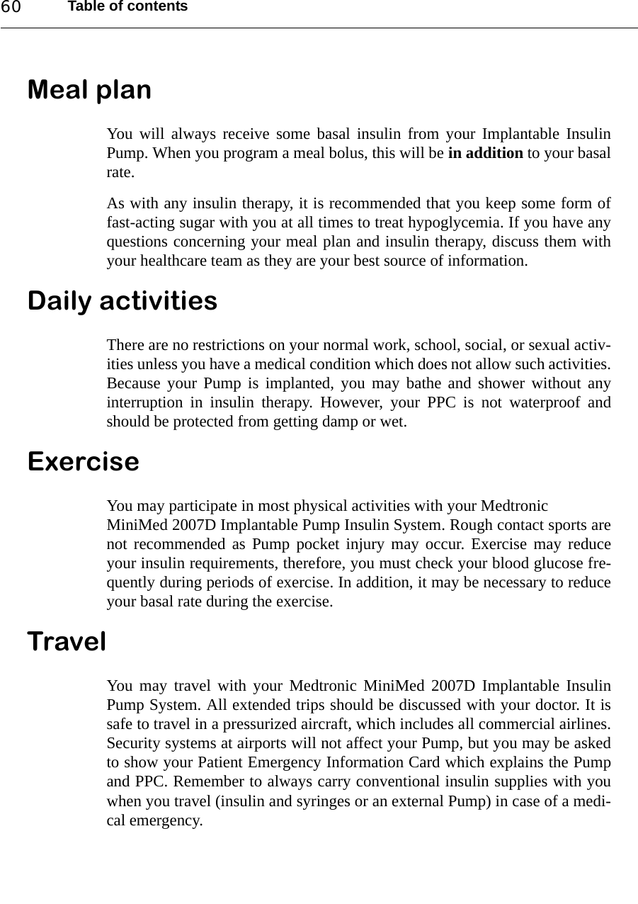 Table of contents60Meal planYou will always receive some basal insulin from your Implantable InsulinPump. When you program a meal bolus, this will be in addition to your basalrate. As with any insulin therapy, it is recommended that you keep some form offast-acting sugar with you at all times to treat hypoglycemia. If you have anyquestions concerning your meal plan and insulin therapy, discuss them withyour healthcare team as they are your best source of information.Daily activitiesThere are no restrictions on your normal work, school, social, or sexual activ-ities unless you have a medical condition which does not allow such activities.Because your Pump is implanted, you may bathe and shower without anyinterruption in insulin therapy. However, your PPC is not waterproof andshould be protected from getting damp or wet.ExerciseYou may participate in most physical activities with your Medtronic MiniMed 2007D Implantable Pump Insulin System. Rough contact sports arenot recommended as Pump pocket injury may occur. Exercise may reduceyour insulin requirements, therefore, you must check your blood glucose fre-quently during periods of exercise. In addition, it may be necessary to reduceyour basal rate during the exercise.TravelYou may travel with your Medtronic MiniMed 2007D Implantable InsulinPump System. All extended trips should be discussed with your doctor. It issafe to travel in a pressurized aircraft, which includes all commercial airlines.Security systems at airports will not affect your Pump, but you may be askedto show your Patient Emergency Information Card which explains the Pumpand PPC. Remember to always carry conventional insulin supplies with youwhen you travel (insulin and syringes or an external Pump) in case of a medi-cal emergency. 