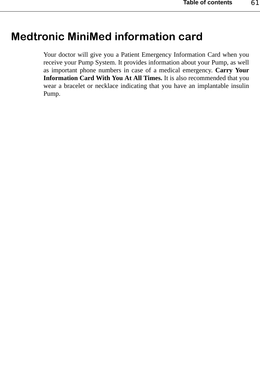 Table of contents 61Medtronic MiniMed information cardYour doctor will give you a Patient Emergency Information Card when youreceive your Pump System. It provides information about your Pump, as wellas important phone numbers in case of a medical emergency. Carry YourInformation Card With You At All Times. It is also recommended that youwear a bracelet or necklace indicating that you have an implantable insulinPump.