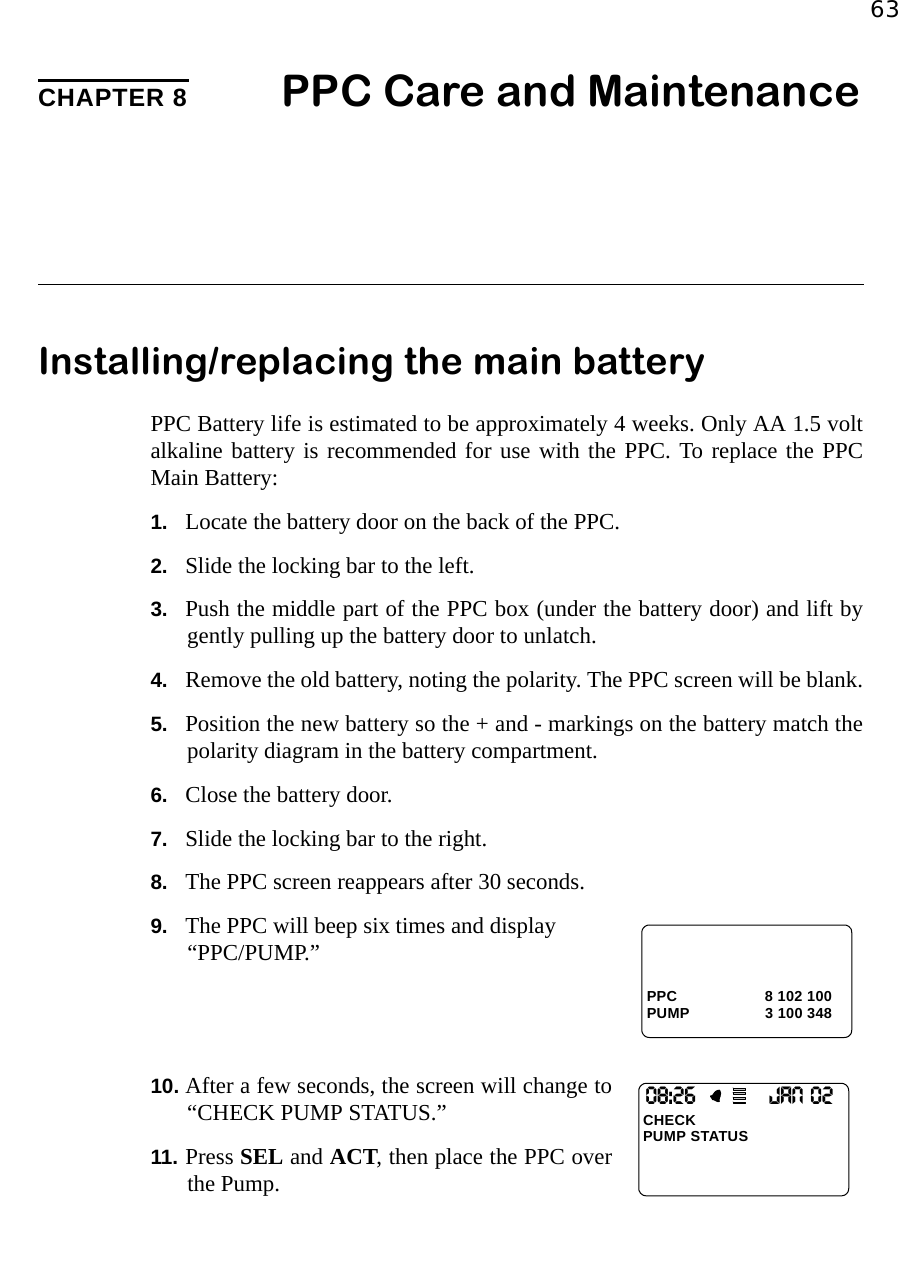 63CHAPTER 8 PPC Care and MaintenanceInstalling/replacing the main batteryPPC Battery life is estimated to be approximately 4 weeks. Only AA 1.5 voltalkaline battery is recommended for use with the PPC. To replace the PPCMain Battery: 1. Locate the battery door on the back of the PPC.2. Slide the locking bar to the left.3. Push the middle part of the PPC box (under the battery door) and lift bygently pulling up the battery door to unlatch.4. Remove the old battery, noting the polarity. The PPC screen will be blank.5. Position the new battery so the + and - markings on the battery match thepolarity diagram in the battery compartment.6. Close the battery door.7. Slide the locking bar to the right.8. The PPC screen reappears after 30 seconds.9. The PPC will beep six times and display “PPC/PUMP.”10. After a few seconds, the screen will change to“CHECK PUMP STATUS.”11. Press SEL and ACT, then place the PPC overthe Pump.PPC 8 102 100PUMP 3 100 34808:26                 JAN O2CHECKPUMP STATUS