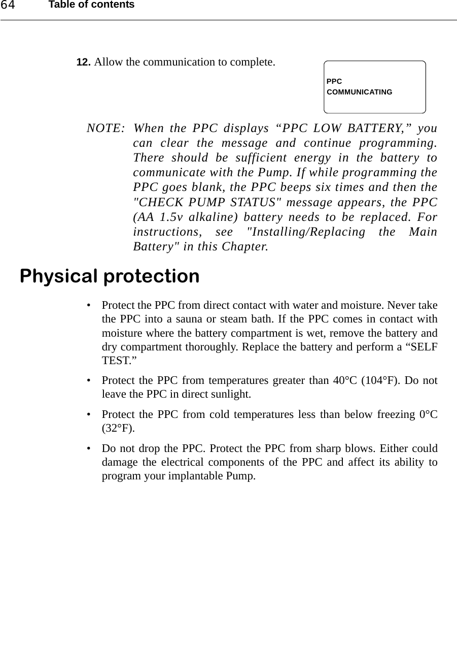 Table of contents6412. Allow the communication to complete.NOTE: When the PPC displays “PPC LOW BATTERY,” youcan clear the message and continue programming.There should be sufficient energy in the battery tocommunicate with the Pump. If while programming thePPC goes blank, the PPC beeps six times and then the&quot;CHECK PUMP STATUS&quot; message appears, the PPC(AA 1.5v alkaline) battery needs to be replaced. Forinstructions, see &quot;Installing/Replacing the MainBattery&quot; in this Chapter.Physical protection• Protect the PPC from direct contact with water and moisture. Never takethe PPC into a sauna or steam bath. If the PPC comes in contact withmoisture where the battery compartment is wet, remove the battery anddry compartment thoroughly. Replace the battery and perform a “SELFTEST.”• Protect the PPC from temperatures greater than 40°C (104°F). Do notleave the PPC in direct sunlight.• Protect the PPC from cold temperatures less than below freezing 0°C(32°F).• Do not drop the PPC. Protect the PPC from sharp blows. Either coulddamage the electrical components of the PPC and affect its ability toprogram your implantable Pump.PPCCOMMUNICATING