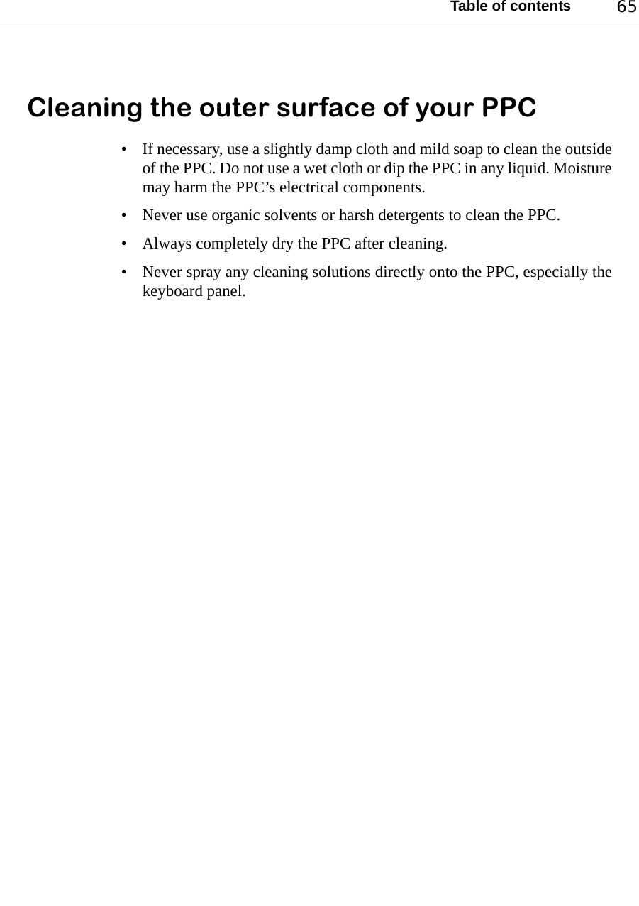 Table of contents 65Cleaning the outer surface of your PPC• If necessary, use a slightly damp cloth and mild soap to clean the outsideof the PPC. Do not use a wet cloth or dip the PPC in any liquid. Moisturemay harm the PPC’s electrical components.• Never use organic solvents or harsh detergents to clean the PPC.• Always completely dry the PPC after cleaning.• Never spray any cleaning solutions directly onto the PPC, especially thekeyboard panel.