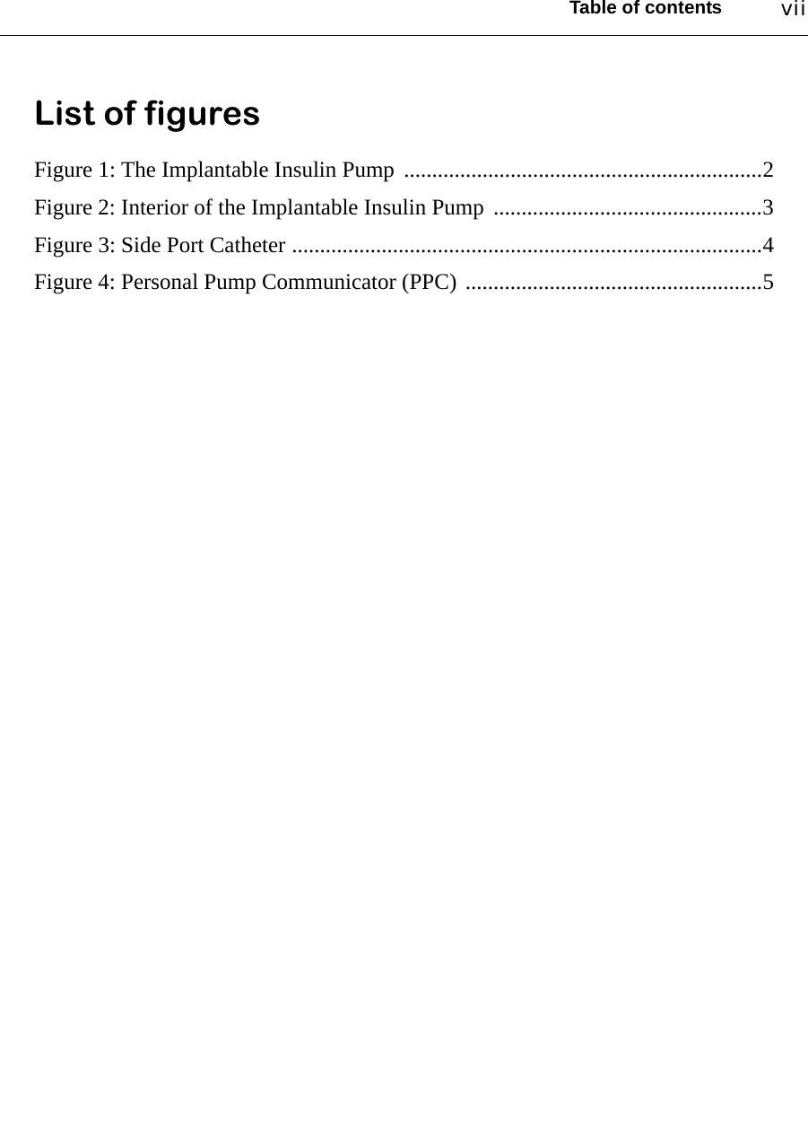 Table of contents viiList of figuresFigure 1: The Implantable Insulin Pump  ................................................................2Figure 2: Interior of the Implantable Insulin Pump  ................................................3Figure 3: Side Port Catheter ....................................................................................4Figure 4: Personal Pump Communicator (PPC) .....................................................5