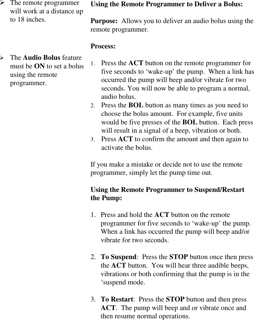 ! The remote programmerwill work at a distance upto 18 inches.! The Audio Bolus featuremust be ON to set a bolususing the remoteprogrammer.Using the Remote Programmer to Deliver a Bolus:Purpose:  Allows you to deliver an audio bolus using theremote programmer.Process:1. Press the ACT button on the remote programmer forfive seconds to ‘wake-up’ the pump.  When a link hasoccurred the pump will beep and/or vibrate for twoseconds. You will now be able to program a normal,audio bolus.2. Press the BOL button as many times as you need tochoose the bolus amount.  For example, five unitswould be five presses of the BOL button.  Each presswill result in a signal of a beep, vibration or both.3. Press ACT to confirm the amount and then again toactivate the bolus.If you make a mistake or decide not to use the remoteprogrammer, simply let the pump time out.Using the Remote Programmer to Suspend/Restartthe Pump:1. Press and hold the ACT button on the remoteprogrammer for five seconds to ‘wake-up’ the pump.When a link has occurred the pump will beep and/orvibrate for two seconds. 2. To Suspend:  Press the STOP button once then pressthe ACT button.  You will hear three audible beeps,vibrations or both confirming that the pump is in the‘suspend mode. 3. To Restart:  Press the STOP button and then pressACT.  The pump will beep and or vibrate once andthen resume normal operations.