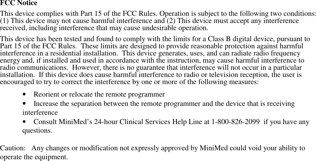 FCC NoticeThis device complies with Part 15 of the FCC Rules. Operation is subject to the following two conditions:(1) This device may not cause harmful interference and (2) This device must accept any interferencereceived, including interference that may cause undesirable operation.This device has been tested and found to comply with the limits for a Class B digital device, pursuant toPart 15 of the FCC Rules.  These limits are designed to provide reasonable protection against harmfulinterference in a residential installation.  This device generates, uses, and can radiate radio frequencyenergy and, if installed and used in accordance with the instruction, may cause harmful interference toradio communications.  However, there is no guarantee that interference will not occur in a particularinstallation.  If this device does cause harmful interference to radio or television reception, the user isencouraged to try to correct the interference by one or more of the following measures:• Reorient or relocate the remote programmer• Increase the separation between the remote programmer and the device that is receivinginterference• Consult MiniMed’s 24-hour Clinical Services Help Line at 1-800-826-2099  if you have anyquestions.Caution:   Any changes or modification not expressly approved by MiniMed could void your ability tooperate the equipment.