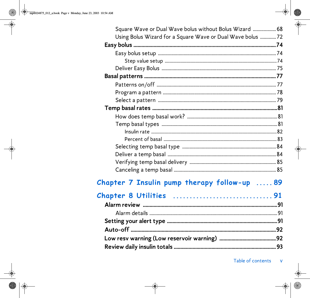 Table of contents vSquare Wave or Dual Wave bolus without Bolus Wizard ................... 68Using Bolus Wizard for a Square Wave or Dual Wave bolus .............72Easy bolus ..........................................................................................................74Easy bolus setup .................................................................................................74Step value setup ...................................................................................................74Deliver Easy Bolus  .............................................................................................. 75Basal patterns ..................................................................................................77Patterns on/off  .................................................................................................. 77Program a pattern ............................................................................................. 78Select a pattern  ................................................................................................. 79Temp basal rates .............................................................................................81How does temp basal work?  ..........................................................................81Temp basal types  ...............................................................................................81Insulin rate ...............................................................................................................82Percent of basal .................................................................................................... 83Selecting temp basal type  .............................................................................84Deliver a temp basal  .........................................................................................84Verifying temp basal delivery  ....................................................................... 85Canceling a temp basal .................................................................................... 85Chapter 7 Insulin pump therapy follow-up  ..... 89Chapter 8 Utilities  .............................. 91Alarm review  ....................................................................................................91Alarm details .........................................................................................................91Setting your alert type ..................................................................................91Auto-off ............................................................................................................92Low resv warning (Low reservoir warning) ..........................................92Review daily insulin totals ............................................................................93mp6024875_012_a.book  Page v  Monday, June 23, 2003  10:54 AM