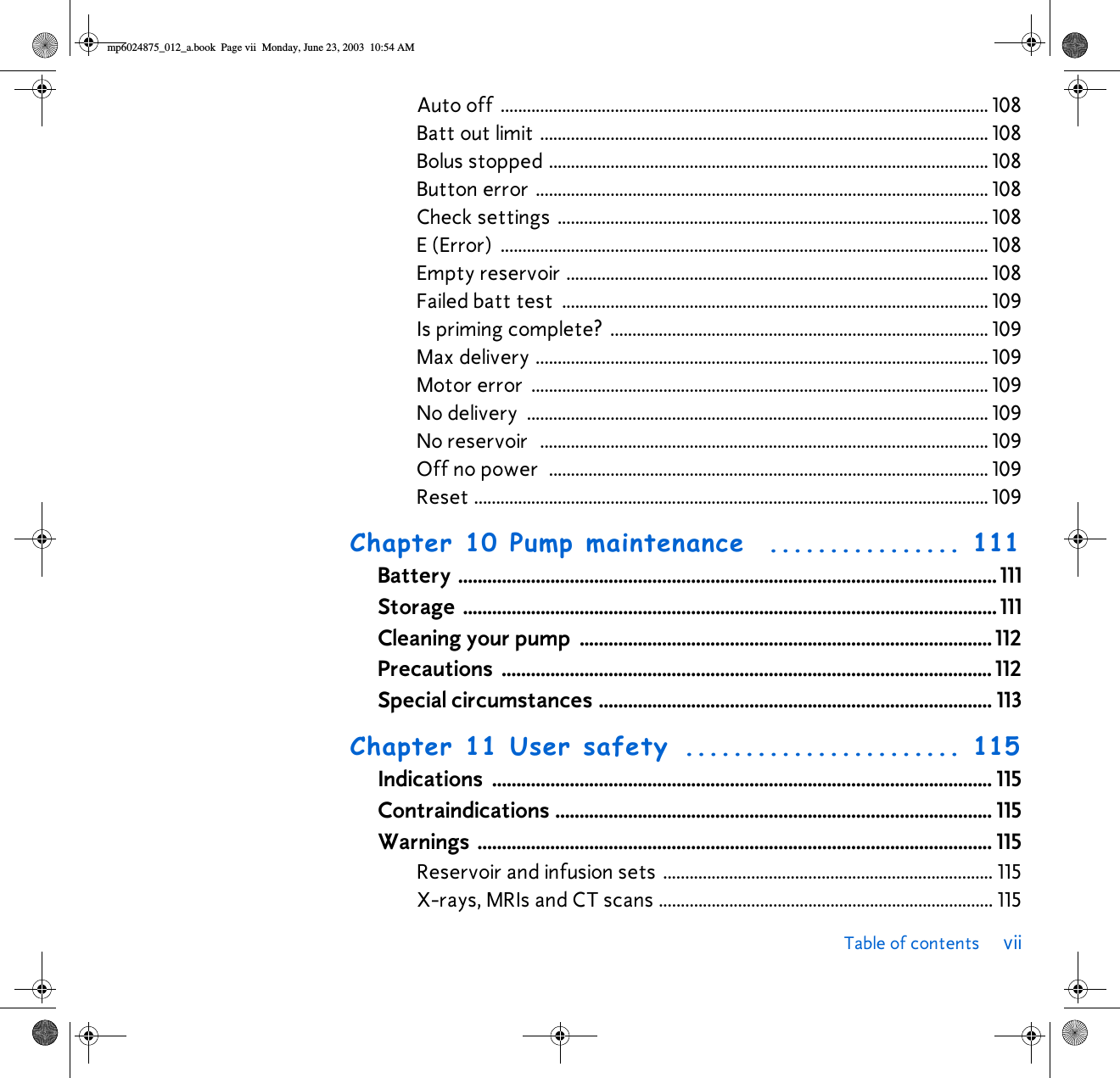 Table of contents viiAuto off ............................................................................................................... 108Batt out limit ...................................................................................................... 108Bolus stopped .................................................................................................... 108Button error ....................................................................................................... 108Check settings .................................................................................................. 108E (Error)  ............................................................................................................... 108Empty reservoir ................................................................................................ 108Failed batt test  ................................................................................................. 109Is priming complete?  ...................................................................................... 109Max delivery ....................................................................................................... 109Motor error  ........................................................................................................ 109No delivery  ......................................................................................................... 109No reservoir  ...................................................................................................... 109Off no power  .................................................................................................... 109Reset ..................................................................................................................... 109Chapter 10 Pump maintenance ................ 111Battery ............................................................................................................... 111Storage .............................................................................................................. 111Cleaning your pump  ..................................................................................... 112Precautions ..................................................................................................... 112Special circumstances ................................................................................. 113Chapter 11 User safety ....................... 115Indications ....................................................................................................... 115Contraindications .......................................................................................... 115Warnings .......................................................................................................... 115Reservoir and infusion sets ........................................................................... 115X-rays, MRIs and CT scans ............................................................................ 115mp6024875_012_a.book  Page vii  Monday, June 23, 2003  10:54 AM