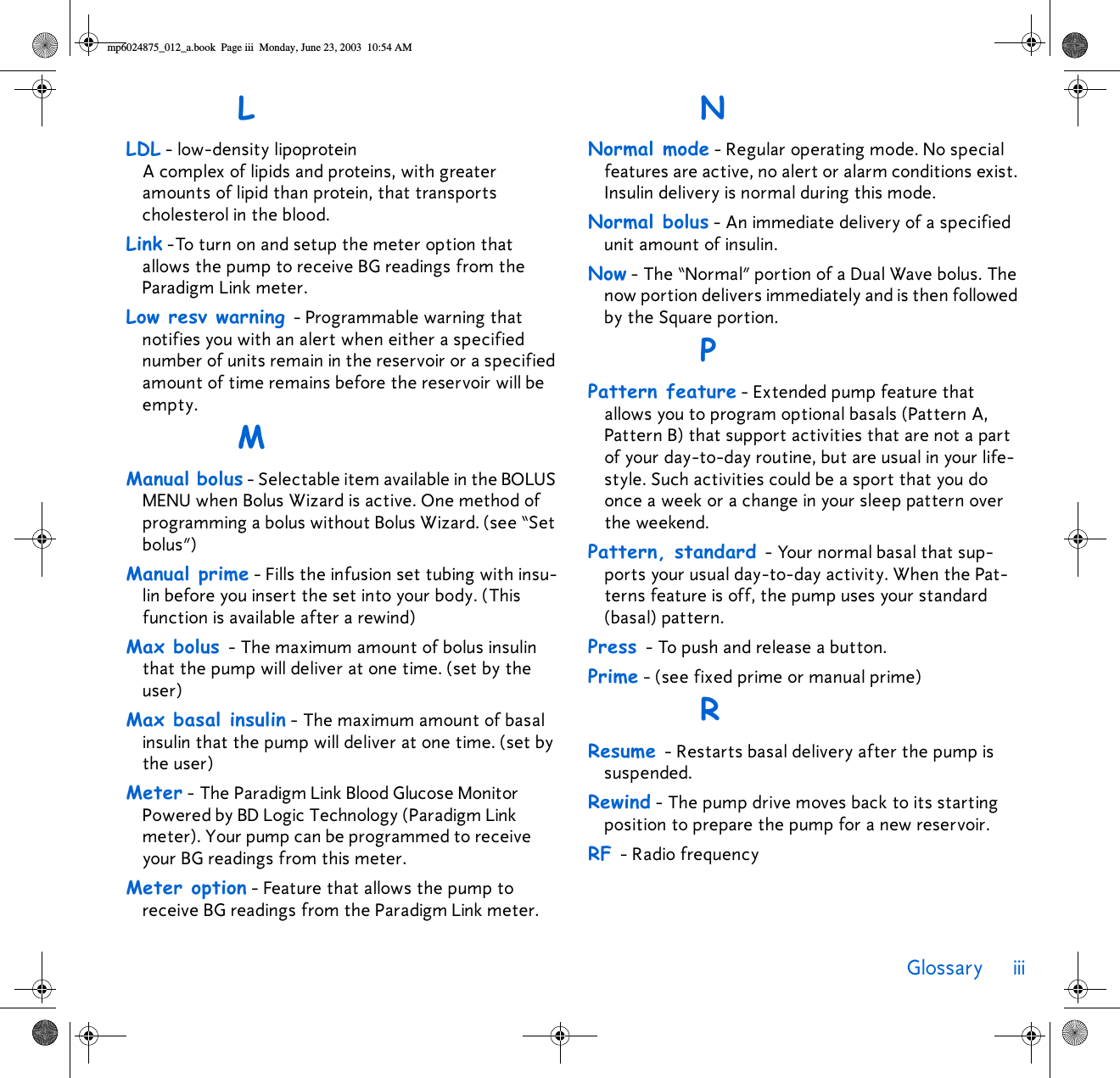 Glossary iii LLDL - low-density lipoprotein A complex of lipids and proteins, with greater amounts of lipid than protein, that transports cholesterol in the blood. Link -To turn on and setup the meter option that allows the pump to receive BG readings from the Paradigm Link meter.Low resv warning - Programmable warning that notifies you with an alert when either a specified number of units remain in the reservoir or a specified amount of time remains before the reservoir will be empty.MManual bolus - Selectable item available in the BOLUS MENU when Bolus Wizard is active. One method of programming a bolus without Bolus Wizard. (see “Set bolus”)Manual prime - Fills the infusion set tubing with insu-lin before you insert the set into your body. (This function is available after a rewind) Max bolus - The maximum amount of bolus insulin that the pump will deliver at one time. (set by the user)Max basal insulin - The maximum amount of basal insulin that the pump will deliver at one time. (set by the user)Meter - The Paradigm Link Blood Glucose Monitor Powered by BD Logic Technology (Paradigm Link meter). Your pump can be programmed to receive your BG readings from this meter.Meter option - Feature that allows the pump to receive BG readings from the Paradigm Link meter.NNormal mode - Regular operating mode. No special features are active, no alert or alarm conditions exist. Insulin delivery is normal during this mode.Normal bolus - An immediate delivery of a specified unit amount of insulin. Now - The “Normal” portion of a Dual Wave bolus. The now portion delivers immediately and is then followed by the Square portion.PPattern feature - Extended pump feature that allows you to program optional basals (Pattern A, Pattern B) that support activities that are not a part of your day-to-day routine, but are usual in your life-style. Such activities could be a sport that you do once a week or a change in your sleep pattern over the weekend. Pattern, standard - Your normal basal that sup-ports your usual day-to-day activity. When the Pat-terns feature is off, the pump uses your standard (basal) pattern.Press - To push and release a button. Prime - (see fixed prime or manual prime)RResume - Restarts basal delivery after the pump is suspended.Rewind - The pump drive moves back to its starting position to prepare the pump for a new reservoir.RF - Radio frequencymp6024875_012_a.book  Page iii  Monday, June 23, 2003  10:54 AM