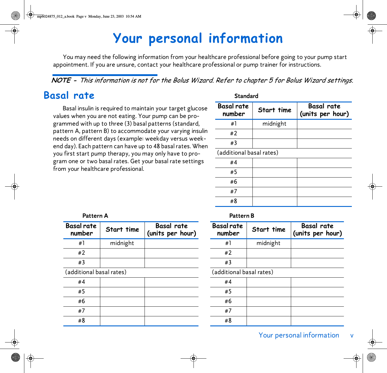 Your personal information v Your personal informationYou may need the following information from your healthcare professional before going to your pump start appointment. If you are unsure, contact your healthcare professional or pump trainer for instructions.NOTE - This information is not for the Bolus Wizard. Refer to chapter 5 for Bolus Wizard settings.Basal rateBasal insulin is required to maintain your target glucose values when you are not eating. Your pump can be pro-grammed with up to three (3) basal patterns (standard, pattern A, pattern B) to accommodate your varying insulin needs on different days (example: weekday versus week-end day). Each pattern can have up to 48 basal rates. When you first start pump therapy, you may only have to pro-gram one or two basal rates. Get your basal rate settings from your healthcare professional.Standard Basal rate number Start time Basal rate(units per hour)#1 midnight#2#3(additional basal rates)#4#5#6#7#8Pattern A Basal rate number Start time Basal rate(units per hour)#1 midnight#2#3(additional basal rates)#4#5#6#7#8Pattern B Basal rate number Start time Basal rate(units per hour)#1 midnight#2#3(additional basal rates)#4#5#6#7#8mp6024875_012_a.book  Page v  Monday, June 23, 2003  10:54 AM