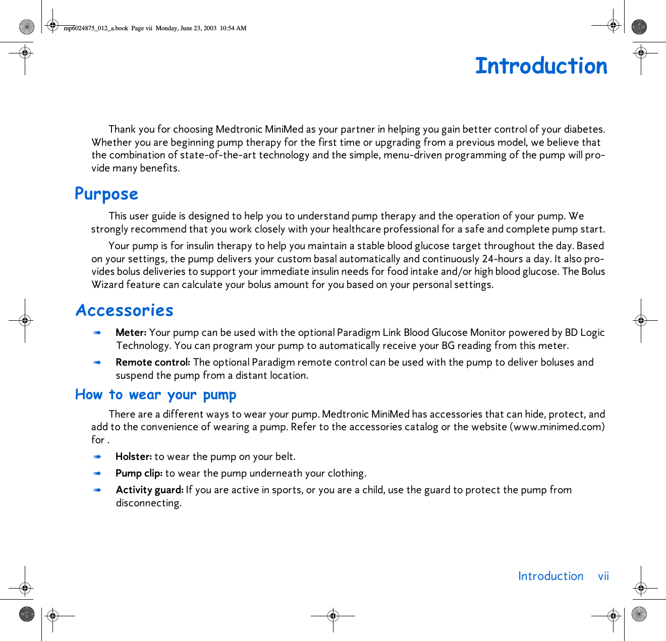 Introduction vii IntroductionThank you for choosing Medtronic MiniMed as your partner in helping you gain better control of your diabetes. Whether you are beginning pump therapy for the first time or upgrading from a previous model, we believe that the combination of state-of-the-art technology and the simple, menu-driven programming of the pump will pro-vide many benefits. PurposeThis user guide is designed to help you to understand pump therapy and the operation of your pump. We strongly recommend that you work closely with your healthcare professional for a safe and complete pump start. Your pump is for insulin therapy to help you maintain a stable blood glucose target throughout the day. Based on your settings, the pump delivers your custom basal automatically and continuously 24-hours a day. It also pro-vides bolus deliveries to support your immediate insulin needs for food intake and/or high blood glucose. The Bolus Wizard feature can calculate your bolus amount for you based on your personal settings. Accessories➠Meter: Your pump can be used with the optional Paradigm Link Blood Glucose Monitor powered by BD Logic Technology. You can program your pump to automatically receive your BG reading from this meter.➠Remote control: The optional Paradigm remote control can be used with the pump to deliver boluses and suspend the pump from a distant location. How to wear your pumpThere are a different ways to wear your pump. Medtronic MiniMed has accessories that can hide, protect, and add to the convenience of wearing a pump. Refer to the accessories catalog or the website (www.minimed.com) for .➠Holster: to wear the pump on your belt.➠Pump clip: to wear the pump underneath your clothing. ➠Activity guard: If you are active in sports, or you are a child, use the guard to protect the pump from disconnecting.mp6024875_012_a.book  Page vii  Monday, June 23, 2003  10:54 AM