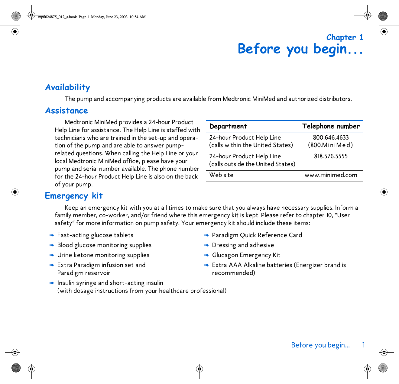 Before you begin... 1 Chapter 1Before you begin...AvailabilityThe pump and accompanying products are available from Medtronic MiniMed and authorized distributors.AssistanceMedtronic MiniMed provides a 24-hour Product Help Line for assistance. The Help Line is staffed with technicians who are trained in the set-up and opera-tion of the pump and are able to answer pump-related questions. When calling the Help Line or your local Medtronic MiniMed office, please have your pump and serial number available. The phone number for the 24-hour Product Help Line is also on the back of your pump. Emergency kitKeep an emergency kit with you at all times to make sure that you always have necessary supplies. Inform a family member, co-worker, and/or friend where this emergency kit is kept. Please refer to chapter 10, “User safety” for more information on pump safety. Your emergency kit should include these items:➠Fast-acting glucose tablets ➠Paradigm Quick Reference Card➠Blood glucose monitoring supplies ➠Dressing and adhesive➠Urine ketone monitoring supplies ➠Glucagon Emergency Kit➠Extra Paradigm infusion set and Paradigm reservoir➠Extra AAA Alkaline batteries (Energizer brand is recommended)➠Insulin syringe and short-acting insulin (with dosage instructions from your healthcare professional)Department Telephone number24-hour Product Help Line (calls within the United States)800.646.4633(800.MiniMed)24-hour Product Help Line (calls outside the United States)818.576.5555Web site www.minimed.commp6024875_012_a.book  Page 1  Monday, June 23, 2003  10:54 AM