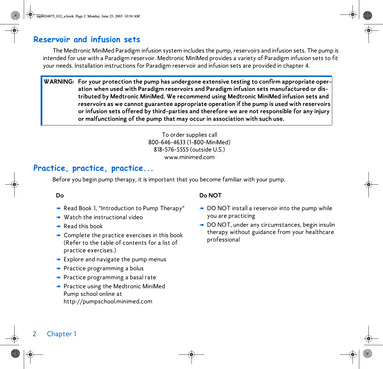 2Chapter 1 Reservoir and infusion setsThe Medtronic MiniMed Paradigm infusion system includes the pump, reservoirs and infusion sets. The pump is intended for use with a Paradigm reservoir. Medtronic MiniMed provides a variety of Paradigm infusion sets to fit your needs. Installation instructions for Paradigm reservoir and infusion sets are provided in chapter 4.To order supplies call800-646-4633 (1-800-MiniMed)818-576-5555 (outside U.S.)www.minimed.comPractice, practice, practice...Before you begin pump therapy, it is important that you become familiar with your pump. WARNING: For your protection the pump has undergone extensive testing to confirm appropriate oper-ation when used with Paradigm reservoirs and Paradigm infusion sets manufactured or dis-tributed by Medtronic MiniMed. We recommend using Medtronic MiniMed infusion sets and reservoirs as we cannot guarantee appropriate operation if the pump is used with reservoirs or infusion sets offered by third-parties and therefore we are not responsible for any injury or malfunctioning of the pump that may occur in association with such use. Do Do NOT➠Read Book 1, “Introduction to Pump Therapy”➠Watch the instructional video➠Read this book➠Complete the practice exercises in this book (Refer to the table of contents for a list of practice exercises.)➠Explore and navigate the pump menus➠Practice programming a bolus➠Practice programming a basal rate➠Practice using the Medtronic MiniMed Pump school online at http://pumpschool.minimed.com➠DO NOT install a reservoir into the pump while you are practicing➠DO NOT, under any circumstances, begin insulin therapy without guidance from your healthcare professional mp6024875_012_a.book  Page 2  Monday, June 23, 2003  10:54 AM
