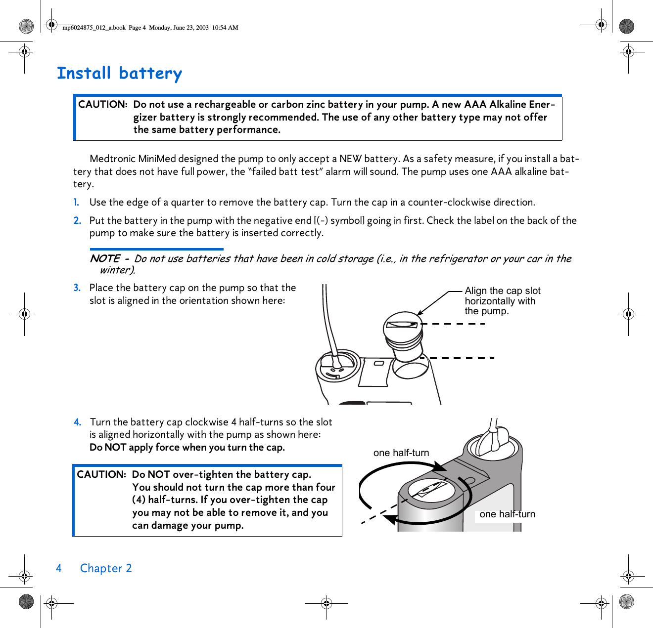 4Chapter 2 Install batteryMedtronic MiniMed designed the pump to only accept a NEW battery. As a safety measure, if you install a bat-tery that does not have full power, the “failed batt test” alarm will sound. The pump uses one AAA alkaline bat-tery.1. Use the edge of a quarter to remove the battery cap. Turn the cap in a counter-clockwise direction. 2. Put the battery in the pump with the negative end [(-) symbol] going in first. Check the label on the back of the pump to make sure the battery is inserted correctly.NOTE - Do not use batteries that have been in cold storage (i.e., in the refrigerator or your car in the winter).3. Place the battery cap on the pump so that the slot is aligned in the orientation shown here: 4. Turn the battery cap clockwise 4 half-turns so the slot is aligned horizontally with the pump as shown here: Do NOT apply force when you turn the cap. CAUTION: Do not use a rechargeable or carbon zinc battery in your pump. A new AAA Alkaline Ener-gizer battery is strongly recommended. The use of any other battery type may not offer the same battery performance.CAUTION: Do NOT over-tighten the battery cap. You should not turn the cap more than four (4) half-turns. If you over-tighten the cap you may not be able to remove it, and you can damage your pump. Align the cap slot horizontally with the pump.one half-turnone half-turnmp6024875_012_a.book  Page 4  Monday, June 23, 2003  10:54 AM