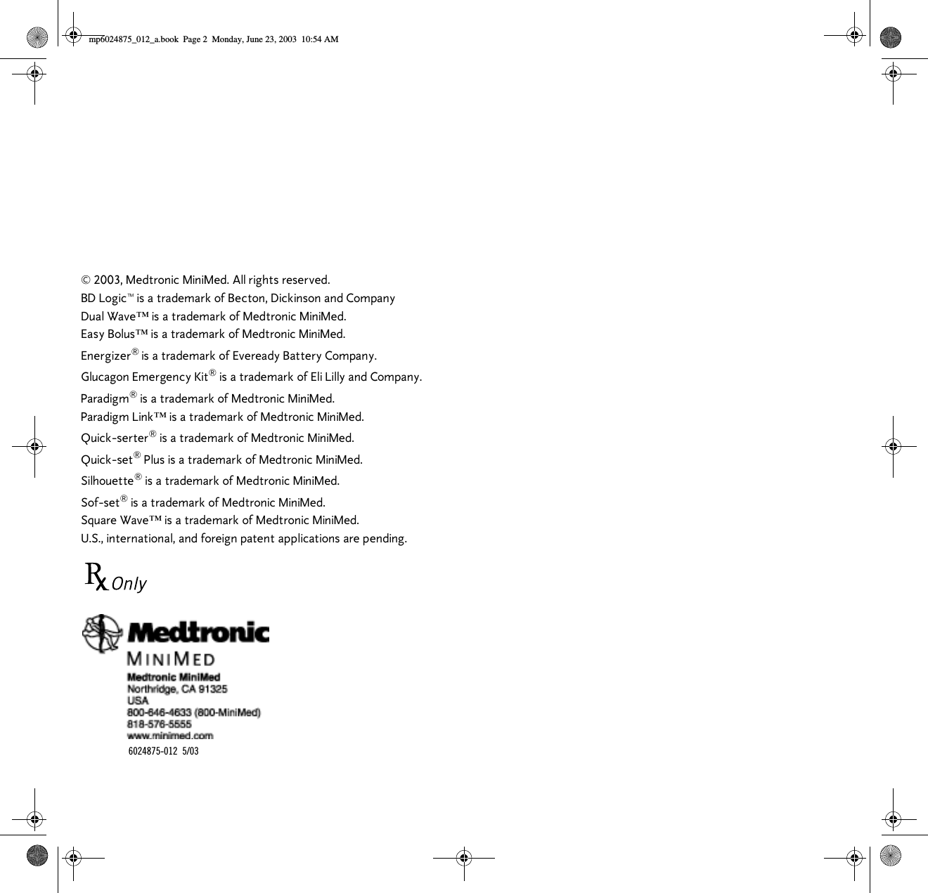  © 2003, Medtronic MiniMed. All rights reserved.BD Logic™ is a trademark of Becton, Dickinson and CompanyDual Wave™ is a trademark of Medtronic MiniMed.Easy Bolus™ is a trademark of Medtronic MiniMed.Energizer® is a trademark of Eveready Battery Company.Glucagon Emergency Kit® is a trademark of Eli Lilly and Company.Paradigm® is a trademark of Medtronic MiniMed.Paradigm Link™ is a trademark of Medtronic MiniMed.Quick-serter® is a trademark of Medtronic MiniMed.Quick-set® Plus is a trademark of Medtronic MiniMed.Silhouette® is a trademark of Medtronic MiniMed.Sof-set® is a trademark of Medtronic MiniMed.Square Wave™ is a trademark of Medtronic MiniMed.U.S., international, and foreign patent applications are pending.6024875-012 5/03mp6024875_012_a.book  Page 2  Monday, June 23, 2003  10:54 AM