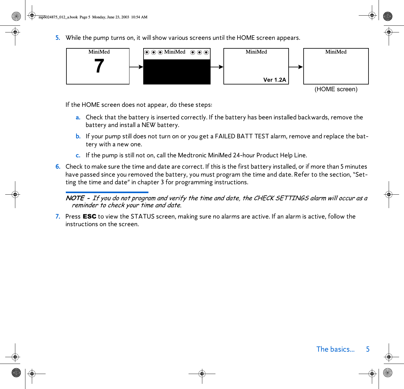 The basics... 5 5. While the pump turns on, it will show various screens until the HOME screen appears.If the HOME screen does not appear, do these steps:a. Check that the battery is inserted correctly. If the battery has been installed backwards, remove the battery and install a NEW battery.b. If your pump still does not turn on or you get a FAILED BATT TEST alarm, remove and replace the bat-tery with a new one.c. If the pump is still not on, call the Medtronic MiniMed 24-hour Product Help Line.6. Check to make sure the time and date are correct. If this is the first battery installed, or if more than 5 minutes have passed since you removed the battery, you must program the time and date. Refer to the section, “Set-ting the time and date” in chapter 3 for programming instructions. NOTE - If you do not program and verify the time and date, the CHECK SETTINGS alarm will occur as a reminder to check your time and date. 7. Press ESC to view the STATUS screen, making sure no alarms are active. If an alarm is active, follow the instructions on the screen.MiniMed MiniMedMiniMed7MiniMed(HOME screen)Ver 1.2Amp6024875_012_a.book  Page 5  Monday, June 23, 2003  10:54 AM