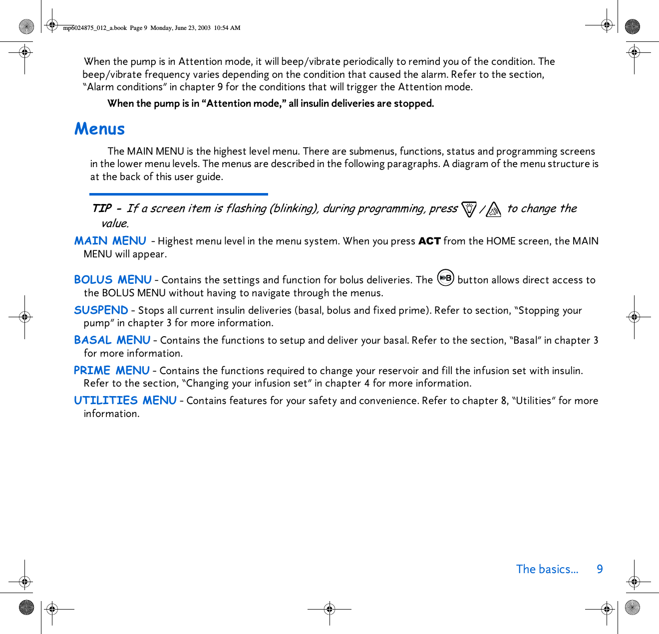 The basics... 9 When the pump is in Attention mode, it will beep/vibrate periodically to remind you of the condition. The beep/vibrate frequency varies depending on the condition that caused the alarm. Refer to the section, “Alarm conditions” in chapter 9 for the conditions that will trigger the Attention mode. When the pump is in “Attention mode,” all insulin deliveries are stopped.MenusThe MAIN MENU is the highest level menu. There are submenus, functions, status and programming screens in the lower menu levels. The menus are described in the following paragraphs. A diagram of the menu structure is at the back of this user guide. TIP - If a screen item is flashing (blinking), during programming, press  / to change the value.MAIN MENU - Highest menu level in the menu system. When you press ACT from the HOME screen, the MAIN MENU will appear.BOLUS MENU - Contains the settings and function for bolus deliveries. The  button allows direct access to the BOLUS MENU without having to navigate through the menus. SUSPEND - Stops all current insulin deliveries (basal, bolus and fixed prime). Refer to section, “Stopping your pump” in chapter 3 for more information.BASAL MENU - Contains the functions to setup and deliver your basal. Refer to the section, “Basal” in chapter 3 for more information.PRIME MENU - Contains the functions required to change your reservoir and fill the infusion set with insulin. Refer to the section, “Changing your infusion set” in chapter 4 for more information.UTILITIES MENU - Contains features for your safety and convenience. Refer to chapter 8, “Utilities” for more information.mp6024875_012_a.book  Page 9  Monday, June 23, 2003  10:54 AM