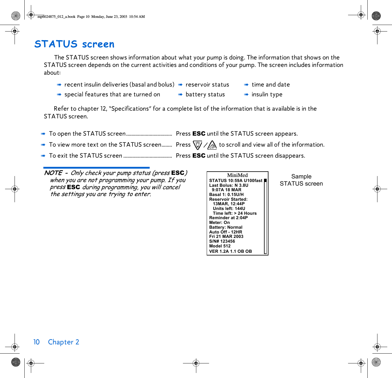 10 Chapter 2 STATUS screenThe STATUS screen shows information about what your pump is doing. The information that shows on the STATUS screen depends on the current activities and conditions of your pump. The screen includes information about:Refer to chapter 12, “Specifications” for a complete list of the information that is available is in the STATUS screen. NOTE - Only check your pump status (press ESC) when you are not programming your pump. If you press ESC during programming, you will cancel the settings you are trying to enter. ➠recent insulin deliveries (basal and bolus) ➠reservoir status ➠time and date➠special features that are turned on ➠battery status ➠insulin type➠To open the STATUS screen................................... Press ESC until the STATUS screen appears.➠To view more text on the STATUS screen........ Press / to scroll and view all of the information.➠To exit the STATUS screen ..................................... Press ESC until the STATUS screen disappears.STATUS 10:59A U100fastLast Bolus: N 3.8U9:07A 18 MARBasal 1: 0.15U/HReservoir Started:13MAR, 12:44PUnits left: 144UTime left: &gt; 24 HoursReminder at 2:04PMiniMedMeter: OnBattery: NormalAuto Off - 12HRFri 21 MAR 2003S/N# 123456Sample STATUS screenModel 512VER 1.2A 1.1 OB OBmp6024875_012_a.book  Page 10  Monday, June 23, 2003  10:54 AM