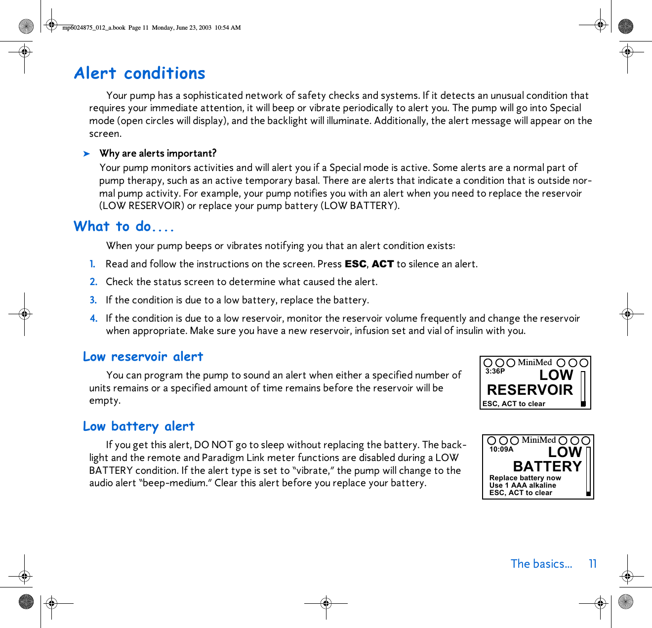 The basics... 11 Alert conditionsYour pump has a sophisticated network of safety checks and systems. If it detects an unusual condition that requires your immediate attention, it will beep or vibrate periodically to alert you. The pump will go into Special mode (open circles will display), and the backlight will illuminate. Additionally, the alert message will appear on the screen. ➤Why are alerts important? Your pump monitors activities and will alert you if a Special mode is active. Some alerts are a normal part of pump therapy, such as an active temporary basal. There are alerts that indicate a condition that is outside nor-mal pump activity. For example, your pump notifies you with an alert when you need to replace the reservoir (LOW RESERVOIR) or replace your pump battery (LOW BATTERY).What to do....When your pump beeps or vibrates notifying you that an alert condition exists:1. Read and follow the instructions on the screen. Press ESC, ACT to silence an alert. 2. Check the status screen to determine what caused the alert. 3. If the condition is due to a low battery, replace the battery.4. If the condition is due to a low reservoir, monitor the reservoir volume frequently and change the reservoir when appropriate. Make sure you have a new reservoir, infusion set and vial of insulin with you.Low reservoir alert You can program the pump to sound an alert when either a specified number of units remains or a specified amount of time remains before the reservoir will be empty. Low battery alertIf you get this alert, DO NOT go to sleep without replacing the battery. The back-light and the remote and Paradigm Link meter functions are disabled during a LOW BATTERY condition. If the alert type is set to “vibrate,” the pump will change to the audio alert “beep-medium.” Clear this alert before you replace your battery.3:36P LOWRESERVOIRESC, ACT to clearMiniMedLOWBATTERY10:09AReplace battery nowUse 1 AAA alkalineESC, ACT to clearMiniMedmp6024875_012_a.book  Page 11  Monday, June 23, 2003  10:54 AM