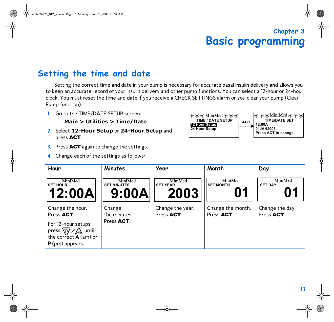 13 Chapter 3Basic programmingSetting the time and dateSetting the correct time and date in your pump is necessary for accurate basal insulin delivery and allows you to keep an accurate record of your insulin delivery and other pump functions. You can select a 12-hour or 24-hour clock. You must reset the time and date if you receive a CHECK SETTINGS alarm or you clear your pump (Clear Pump function).1. Go to the TIME/DATE SETUP screen. Main &gt; Utilities &gt; Time/Date2. Select 12-Hour Setup or 24-Hour Setup and press ACT.3. Press ACT again to change the settings. 4. Change each of the settings as follows:  Hour Minutes Year Month DayChange the hour. Press ACT. For 12-hour setups, press / until the correct A (am) or P (pm) appears. Change the minutes. Press ACT. Change the year. Press ACT. Change the month. Press ACT. Change the day. Press ACT. MiniMedTIME / DATE SETUP24 Hour Setup12 Hour Setup ACTMiniMedTIME/DATE SET01JAN200312:00APress ACT to changeMiniMedSET HOUR12:00AMiniMedSET MINUTES9:00A 2003MiniMedSET YEAR SET MONTH01MiniMed MiniMedSET DAY01mp6024875_012_a.book  Page 13  Monday, June 23, 2003  10:54 AM