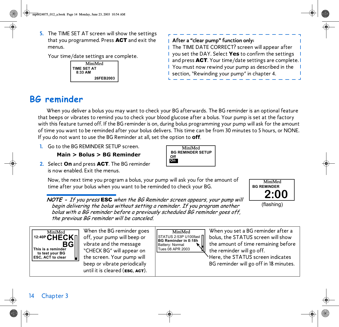 14 Chapter 3 BG reminderWhen you deliver a bolus you may want to check your BG afterwards. The BG reminder is an optional feature that beeps or vibrates to remind you to check your blood glucose after a bolus. Your pump is set at the factory with this feature turned off. If the BG reminder is on, during bolus programming your pump will ask for the amount of time you want to be reminded after your bolus delivers. This time can be from 30 minutes to 5 hours, or NONE. If you do not want to use the BG Reminder at all, set the option to off.1. Go to the BG REMINDER SETUP screen. Main &gt; Bolus &gt; BG Reminder2. Select On and press ACT. The BG reminder is now enabled. Exit the menus. Now, the next time you program a bolus, your pump will ask you for the amount of time after your bolus when you want to be reminded to check your BG. NOTE - If you press ESC when the BG Reminder screen appears, your pump will begin delivering the bolus without setting a reminder. If you program another bolus with a BG reminder before a previously scheduled BG reminder goes off, the previous BG reminder will be canceled.5. The TIME SET AT screen will show the settings that you programmed. Press ACT and exit the menus. Your time/date settings are complete.When the BG reminder goes off, your pump will beep or vibrate and the message “CHECK BG” will appear onthe screen. Your pump will beep or vibrate periodically until it is cleared (ESC, ACT).When you set a BG reminder after a bolus, the STATUS screen will show the amount of time remaining before the reminder will go off. Here, the STATUS screen indicates BG reminder will go off in 18 minutes.TIME SET AT8:33 AM26FEB2003MiniMedAfter a “clear pump” function only: The TIME DATE CORRECT? screen will appear after you set the DAY. Select Yes to confirm the settings and press ACT. Your time/date settings are complete. You must now rewind your pump as described in the section, “Rewinding your pump” in chapter 4.MiniMedBG REMINDER SETUPOffOnMiniMedBG REMINDER2:00(flashing)CHECKMiniMedThis is a reminder12:40PBGto test your BGESC, ACT to clearMiniMedSTATUS 2:53P U100fastBG Reminder in 0:18hBattery: NormalTues 08 APR 2003mp6024875_012_a.book  Page 14  Monday, June 23, 2003  10:54 AM