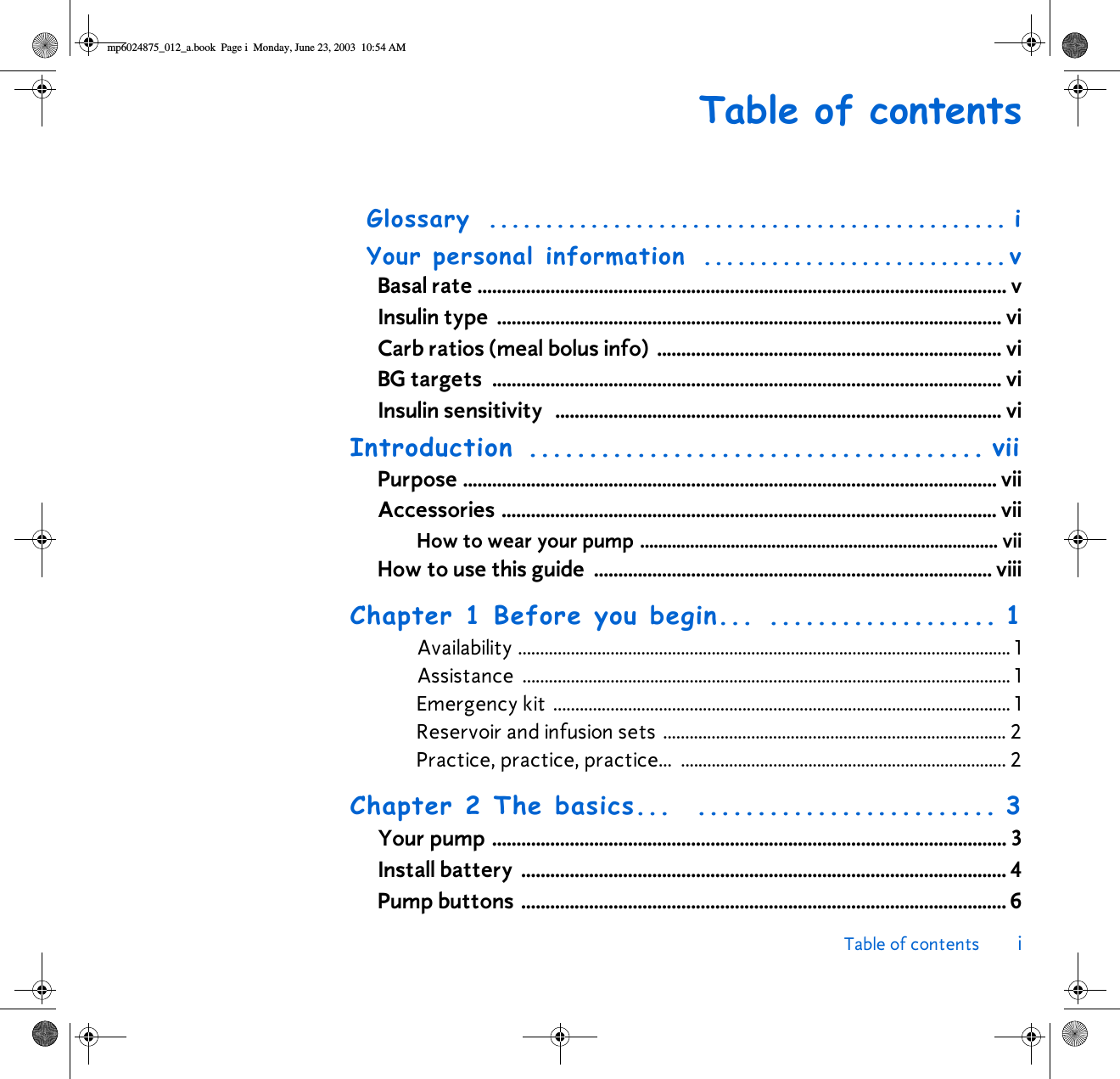 Table of contents iTable of contentsGlossary .............................................. iYour personal information  ...........................vBasal rate ............................................................................................................. vInsulin type  ........................................................................................................ viCarb ratios (meal bolus info)  ....................................................................... viBG targets  ......................................................................................................... viInsulin sensitivity   ............................................................................................ viIntroduction ...................................... viiPurpose .............................................................................................................. viiAccessories ...................................................................................................... viiHow to wear your pump ............................................................................... viiHow to use this guide  .................................................................................. viiiChapter 1 Before you begin... ................... 1Availability ................................................................................................................ 1Assistance ............................................................................................................... 1Emergency kit ........................................................................................................ 1Reservoir and infusion sets .............................................................................. 2Practice, practice, practice...  .......................................................................... 2Chapter 2 The basics...  ......................... 3Your pump .......................................................................................................... 3Install battery  .................................................................................................... 4Pump buttons .................................................................................................... 6mp6024875_012_a.book  Page i  Monday, June 23, 2003  10:54 AM