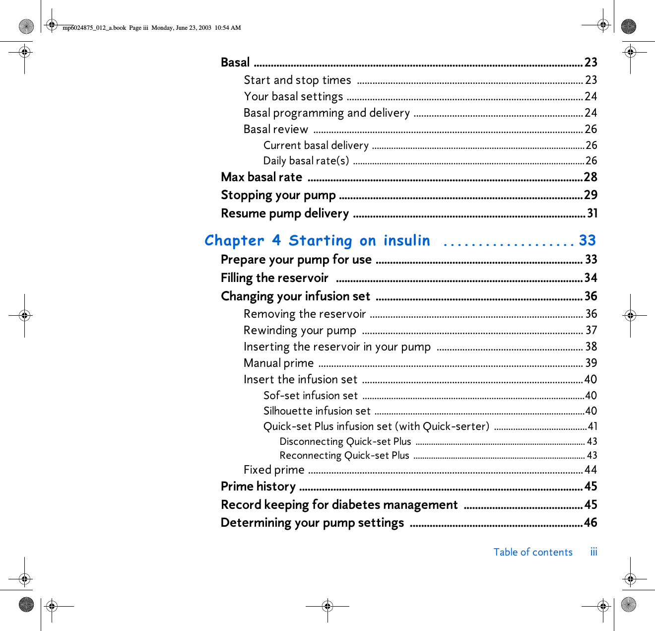 Table of contents iiiBasal ....................................................................................................................23Start and stop times  ........................................................................................ 23Your basal settings ............................................................................................24Basal programming and delivery ..................................................................24Basal review  .........................................................................................................26Current basal delivery .........................................................................................26Daily basal rate(s) .................................................................................................26Max basal rate  .................................................................................................28Stopping your pump ......................................................................................29Resume pump delivery ..................................................................................31Chapter 4 Starting on insulin ................... 33Prepare your pump for use ......................................................................... 33Filling the reservoir  .......................................................................................34Changing your infusion set  .........................................................................36Removing the reservoir ................................................................................... 36Rewinding your pump  ...................................................................................... 37Inserting the reservoir in your pump  ......................................................... 38Manual prime ....................................................................................................... 39Insert the infusion set ......................................................................................40Sof-set infusion set  .............................................................................................40Silhouette infusion set ........................................................................................40Quick-set Plus infusion set (with Quick-serter) .......................................41Disconnecting Quick-set Plus  ............................................................................. 43Reconnecting Quick-set Plus .............................................................................. 43Fixed prime ...........................................................................................................44Prime history ....................................................................................................45Record keeping for diabetes management ..........................................45Determining your pump settings  .............................................................46mp6024875_012_a.book  Page iii  Monday, June 23, 2003  10:54 AM