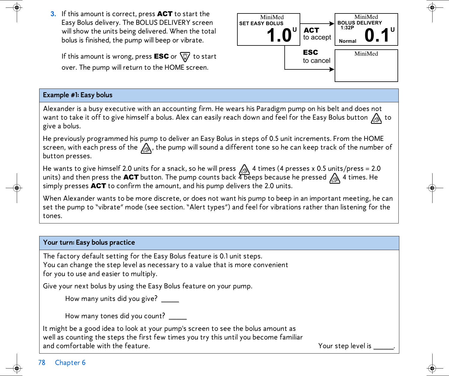 78 Chapter 6 3. If this amount is correct, press ACT to start the Easy Bolus delivery. The BOLUS DELIVERY screen will show the units being delivered. When the total bolus is finished, the pump will beep or vibrate.If this amount is wrong, press ESC or   to start over. The pump will return to the HOME screen.Example #1: Easy bolusAlexander is a busy executive with an accounting firm. He wears his Paradigm pump on his belt and does not want to take it off to give himself a bolus. Alex can easily reach down and feel for the Easy Bolus button  to give a bolus. He previously programmed his pump to deliver an Easy Bolus in steps of 0.5 unit increments. From the HOME screen, with each press of the  , the pump will sound a different tone so he can keep track of the number of button presses. He wants to give himself 2.0 units for a snack, so he will press   4 times (4 presses x 0.5 units/press = 2.0 units) and then press the ACT button. The pump counts back 4 beeps because he pressed   4 times. He simply presses ACT to confirm the amount, and his pump delivers the 2.0 units. When Alexander wants to be more discrete, or does not want his pump to beep in an important meeting, he can set the pump to “vibrate” mode (see section. “Alert types”) and feel for vibrations rather than listening for the tones.Your turn: Easy bolus practiceThe factory default setting for the Easy Bolus feature is 0.1 unit steps. You can change the step level as necessary to a value that is more convenient for you to use and easier to multiply.Give your next bolus by using the Easy Bolus feature on your pump. How many units did you give? _______ How many tones did you count? _______ It might be a good idea to look at your pump&apos;s screen to see the bolus amount as well as counting the steps the first few times you try this until you become familiar and comfortable with the feature. Your step level is ________.MiniMedBOLUS DELIVERY0.1U1:32PNormalMiniMedSET EASY BOLUS1.0UACTESCto acceptMiniMedto cancel