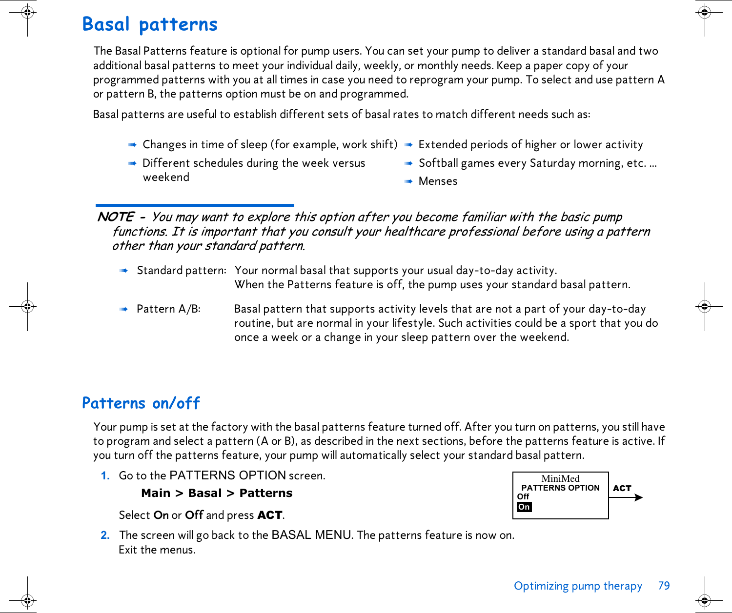 Optimizing pump therapy 79 Basal patternsThe Basal Patterns feature is optional for pump users. You can set your pump to deliver a standard basal and two additional basal patterns to meet your individual daily, weekly, or monthly needs. Keep a paper copy of your programmed patterns with you at all times in case you need to reprogram your pump. To select and use pattern A or pattern B, the patterns option must be on and programmed.Basal patterns are useful to establish different sets of basal rates to match different needs such as:NOTE - You may want to explore this option after you become familiar with the basic pump functions. It is important that you consult your healthcare professional before using a pattern other than your standard pattern.Patterns on/offYour pump is set at the factory with the basal patterns feature turned off. After you turn on patterns, you still have to program and select a pattern (A or B), as described in the next sections, before the patterns feature is active. If you turn off the patterns feature, your pump will automatically select your standard basal pattern.1. Go to the PATTERNS OPTION screen. Main &gt; Basal &gt; PatternsSelect On or Off and press ACT.2. The screen will go back to the BASAL MENU. The patterns feature is now on. Exit the menus.➠Changes in time of sleep (for example, work shift) ➠Extended periods of higher or lower activity➠Different schedules during the week versus weekend➠Softball games every Saturday morning, etc. ...➠Menses➠Standard pattern: Your normal basal that supports your usual day-to-day activity. When the Patterns feature is off, the pump uses your standard basal pattern.➠Pattern A/B:  Basal pattern that supports activity levels that are not a part of your day-to-day routine, but are normal in your lifestyle. Such activities could be a sport that you do once a week or a change in your sleep pattern over the weekend.MiniMedOffOnPATTERNS OPTION ACT