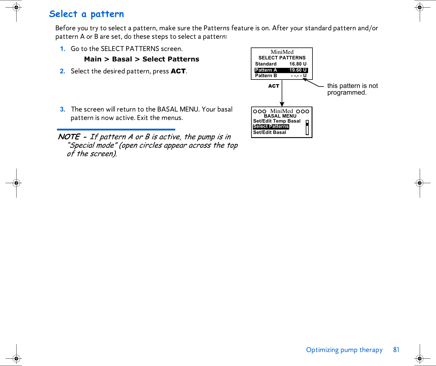 Optimizing pump therapy 81 Select a patternBefore you try to select a pattern, make sure the Patterns feature is on. After your standard pattern and/or pattern A or B are set, do these steps to select a pattern:1. Go to the SELECT PATTERNS screen. Main &gt; Basal &gt; Select Patterns2. Select the desired pattern, press ACT. 3. The screen will return to the BASAL MENU. Your basal pattern is now active. Exit the menus. NOTE - If pattern A or B is active, the pump is in “Special mode” (open circles appear across the top of the screen).StandardPattern BPattern A 19.60 U- -.- - U16.80 UMiniMedSELECT PATTERNSthis pattern is not programmed.ACTSet/Edit Temp BasalSelect PatternsBASAL MENUSet/Edit BasalMiniMed