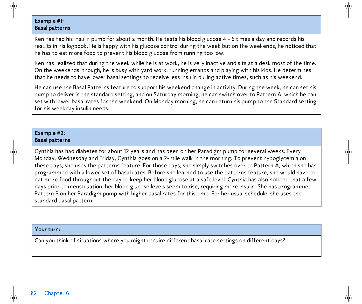 82 Chapter 6  Example #1: Basal patternsKen has had his insulin pump for about a month. He tests his blood glucose 4 - 6 times a day and records his results in his logbook. He is happy with his glucose control during the week but on the weekends, he noticed that he has to eat more food to prevent his blood glucose from running too low. Ken has realized that during the week while he is at work, he is very inactive and sits at a desk most of the time. On the weekends, though, he is busy with yard work, running errands and playing with his kids. He determines that he needs to have lower basal settings to receive less insulin during active times, such as his weekend. He can use the Basal Patterns feature to support his weekend change in activity. During the week, he can set his pump to deliver in the standard setting, and on Saturday morning, he can switch over to Pattern A, which he can set with lower basal rates for the weekend. On Monday morning, he can return his pump to the Standard setting for his weekday insulin needs.Example #2: Basal patternsCynthia has had diabetes for about 12 years and has been on her Paradigm pump for several weeks. Every Monday, Wednesday and Friday, Cynthia goes on a 2-mile walk in the morning. To prevent hypoglycemia on these days, she uses the patterns feature. For those days, she simply switches over to Pattern A, which she has programmed with a lower set of basal rates. Before she learned to use the patterns feature, she would have to eat more food throughout the day to keep her blood glucose at a safe level. Cynthia has also noticed that a few days prior to menstruation, her blood glucose levels seem to rise, requiring more insulin. She has programmed Pattern B on her Paradigm pump with higher basal rates for this time. For her usual schedule, she uses the standard basal pattern.Your turn:Can you think of situations where you might require different basal rate settings on different days? 