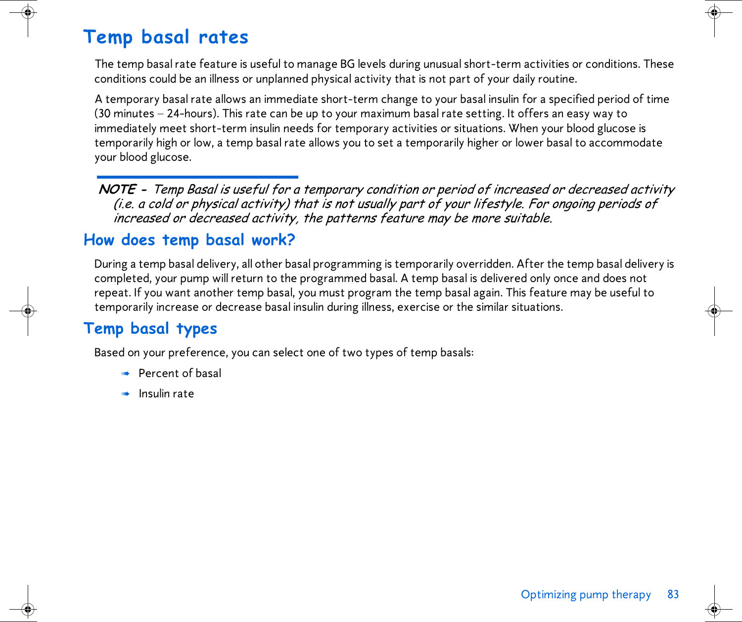 Optimizing pump therapy 83 Temp basal ratesThe temp basal rate feature is useful to manage BG levels during unusual short-term activities or conditions. These conditions could be an illness or unplanned physical activity that is not part of your daily routine. A temporary basal rate allows an immediate short-term change to your basal insulin for a specified period of time (30 minutes – 24-hours). This rate can be up to your maximum basal rate setting. It offers an easy way to immediately meet short-term insulin needs for temporary activities or situations. When your blood glucose is temporarily high or low, a temp basal rate allows you to set a temporarily higher or lower basal to accommodate your blood glucose. NOTE - Temp Basal is useful for a temporary condition or period of increased or decreased activity (i.e. a cold or physical activity) that is not usually part of your lifestyle. For ongoing periods of increased or decreased activity, the patterns feature may be more suitable.How does temp basal work?During a temp basal delivery, all other basal programming is temporarily overridden. After the temp basal delivery is completed, your pump will return to the programmed basal. A temp basal is delivered only once and does not repeat. If you want another temp basal, you must program the temp basal again. This feature may be useful to temporarily increase or decrease basal insulin during illness, exercise or the similar situations.Temp basal typesBased on your preference, you can select one of two types of temp basals: ➠Percent of basal ➠Insulin rate