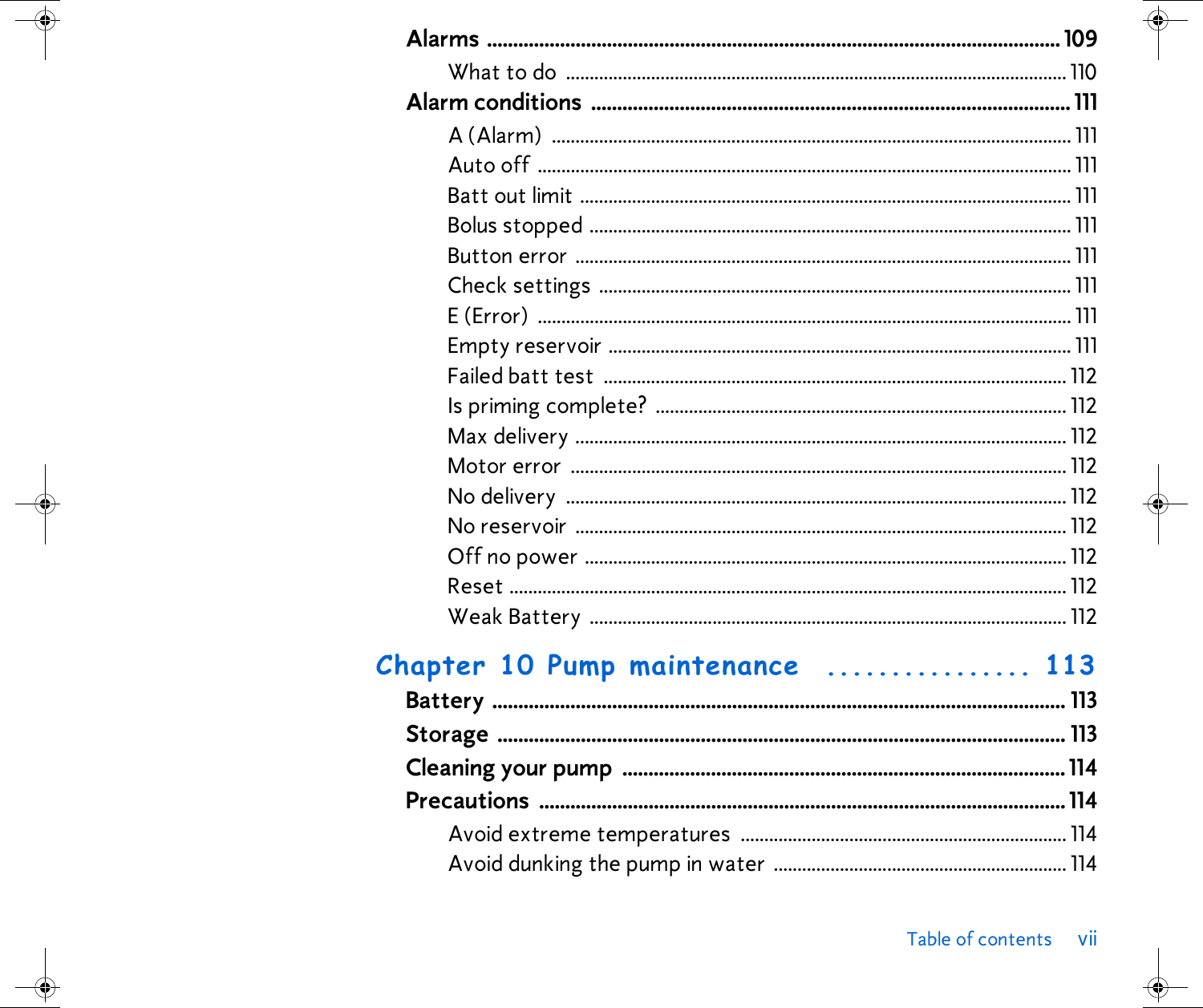 Table of contents viiAlarms .............................................................................................................. 109What to do  .......................................................................................................... 110Alarm conditions  ............................................................................................ 111A (Alarm)  .............................................................................................................. 111Auto off ................................................................................................................. 111Batt out limit ........................................................................................................ 111Bolus stopped ...................................................................................................... 111Button error ......................................................................................................... 111Check settings .................................................................................................... 111E (Error)  ................................................................................................................. 111Empty reservoir .................................................................................................. 111Failed batt test  .................................................................................................. 112Is priming complete?  ....................................................................................... 112Max delivery ........................................................................................................ 112Motor error  ......................................................................................................... 112No delivery  .......................................................................................................... 112No reservoir ........................................................................................................ 112Off no power ...................................................................................................... 112Reset ...................................................................................................................... 112Weak Battery  ..................................................................................................... 112Chapter 10 Pump maintenance  ................ 113Battery .............................................................................................................. 113Storage ............................................................................................................. 113Cleaning your pump  .....................................................................................114Precautions ..................................................................................................... 114Avoid extreme temperatures ..................................................................... 114Avoid dunking the pump in water .............................................................. 114