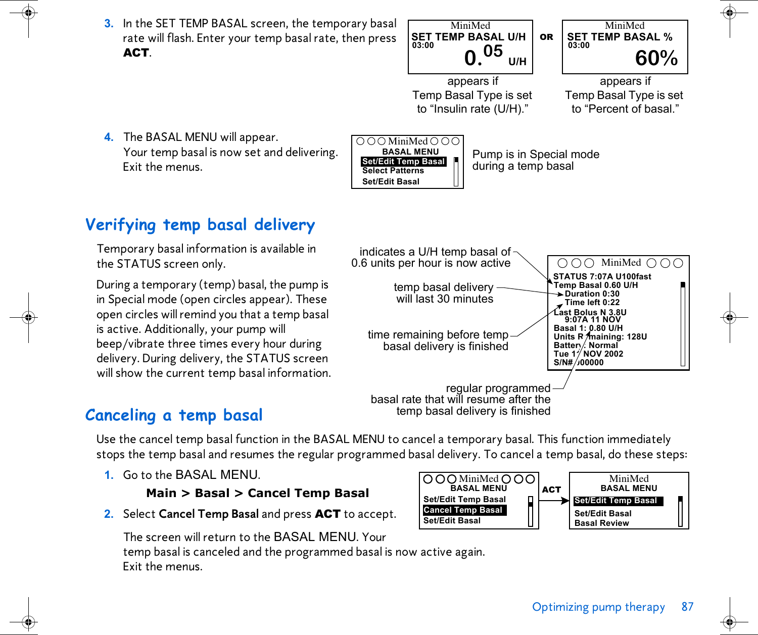 Optimizing pump therapy 87 3. In the SET TEMP BASAL screen, the temporary basal rate will flash. Enter your temp basal rate, then press ACT. 4. The BASAL MENU will appear. Your temp basal is now set and delivering. Exit the menus. Verifying temp basal deliveryTemporary basal information is available in the STATUS screen only.During a temporary (temp) basal, the pump is in Special mode (open circles appear). These open circles will remind you that a temp basal is active. Additionally, your pump will beep/vibrate three times every hour during delivery. During delivery, the STATUS screen will show the current temp basal information.Canceling a temp basalUse the cancel temp basal function in the BASAL MENU to cancel a temporary basal. This function immediately stops the temp basal and resumes the regular programmed basal delivery. To cancel a temp basal, do these steps:1. Go to the BASAL MENU. Main &gt; Basal &gt; Cancel Temp Basal2. Select Cancel Temp Basal and press ACT to accept.The screen will return to the BASAL MENU. Your temp basal is canceled and the programmed basal is now active again. Exit the menus.MiniMedSET TEMP BASAL U/H03:00 0.05 U/HMiniMedSET TEMP BASAL %03:0060%ORappears if Temp Basal Type is set to “Insulin rate (U/H).”appears if Temp Basal Type is set to “Percent of basal.” Pump is in Special mode during a temp basalSelect PatternsBASAL MENUSet/Edit BasalMiniMedSet/Edit Temp BasalSTATUS 7:07A U100fastTemp Basal 0.60 U/HDuration 0:30Time left 0:22Last Bolus N 3.8U9:07A 11 NOVBasal 1: 0.80 U/HUnits Remaining: 128UBattery: NormalTue 11 NOV 2002S/N# 000000MiniMedindicates a U/H temp basal of0.6 units per hour is now activeregular programmedbasal rate that will resume after thetemp basal delivery is finishedtemp basal deliverywill last 30 minutestime remaining before tempbasal delivery is finishedSet/Edit Temp BasalCancel Temp BasalSet/Edit BasalBASAL MENUMiniMedACT BASAL MENUMiniMedSet/Edit Temp BasalBasal ReviewSet/Edit Basal