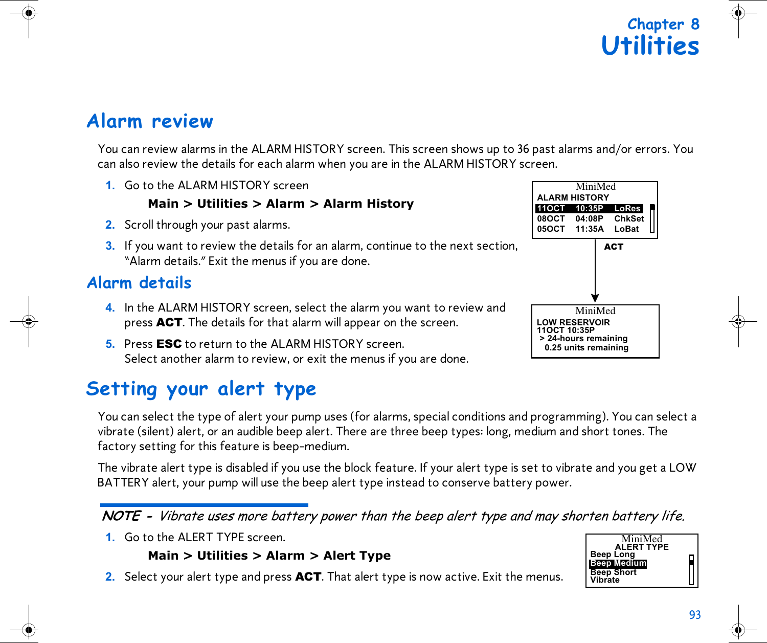 93 Chapter 8UtilitiesAlarm reviewYou can review alarms in the ALARM HISTORY screen. This screen shows up to 36 past alarms and/or errors. You can also review the details for each alarm when you are in the ALARM HISTORY screen.1. Go to the ALARM HISTORY screen Main &gt; Utilities &gt; Alarm &gt; Alarm History2. Scroll through your past alarms. 3. If you want to review the details for an alarm, continue to the next section, “Alarm details.” Exit the menus if you are done. Alarm details4. In the ALARM HISTORY screen, select the alarm you want to review and press ACT. The details for that alarm will appear on the screen. 5. Press ESC to return to the ALARM HISTORY screen. Select another alarm to review, or exit the menus if you are done.Setting your alert typeYou can select the type of alert your pump uses (for alarms, special conditions and programming). You can select a vibrate (silent) alert, or an audible beep alert. There are three beep types: long, medium and short tones. The factory setting for this feature is beep-medium. The vibrate alert type is disabled if you use the block feature. If your alert type is set to vibrate and you get a LOW BATTERY alert, your pump will use the beep alert type instead to conserve battery power.NOTE - Vibrate uses more battery power than the beep alert type and may shorten battery life. 1. Go to the ALERT TYPE screen.Main &gt; Utilities &gt; Alarm &gt; Alert Type2. Select your alert type and press ACT. That alert type is now active. Exit the menus.MiniMedALARM HISTORY11OCT08OCT05OCT 10:35P LoRes11:35A LoBat04:08P ChkSetACTMiniMedLOW RESERVOIR11OCT 10:35P0.25 units remaining&gt; 24-hours remainingALERT TYPEMiniMedBeep MediumBeep ShortBeep LongVibrate