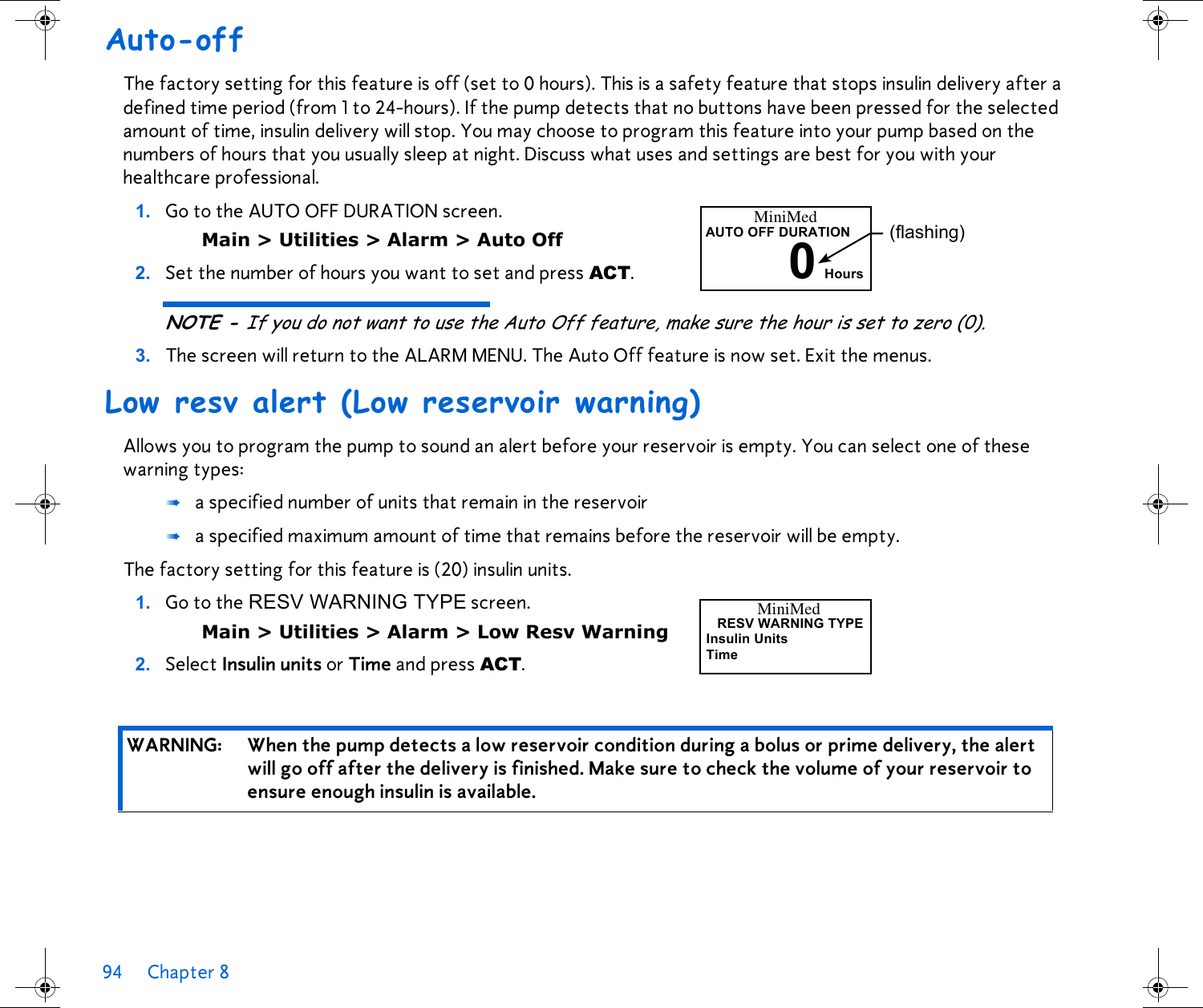 94 Chapter 8 Auto-offThe factory setting for this feature is off (set to 0 hours). This is a safety feature that stops insulin delivery after a defined time period (from 1 to 24-hours). If the pump detects that no buttons have been pressed for the selected amount of time, insulin delivery will stop. You may choose to program this feature into your pump based on the numbers of hours that you usually sleep at night. Discuss what uses and settings are best for you with your healthcare professional.1. Go to the AUTO OFF DURATION screen. Main &gt; Utilities &gt; Alarm &gt; Auto Off2. Set the number of hours you want to set and press ACT. NOTE - If you do not want to use the Auto Off feature, make sure the hour is set to zero (0). 3. The screen will return to the ALARM MENU. The Auto Off feature is now set. Exit the menus. Low resv alert (Low reservoir warning)Allows you to program the pump to sound an alert before your reservoir is empty. You can select one of these warning types:➠a specified number of units that remain in the reservoir ➠a specified maximum amount of time that remains before the reservoir will be empty. The factory setting for this feature is (20) insulin units. 1. Go to the RESV WARNING TYPE screen. Main &gt; Utilities &gt; Alarm &gt; Low Resv Warning2. Select Insulin units or Time and press ACT. WARNING: When the pump detects a low reservoir condition during a bolus or prime delivery, the alert will go off after the delivery is finished. Make sure to check the volume of your reservoir to ensure enough insulin is available.MiniMedAUTO OFF DURATION0 Hours(flashing)MiniMedRESV WARNING TYPEInsulin UnitsTime