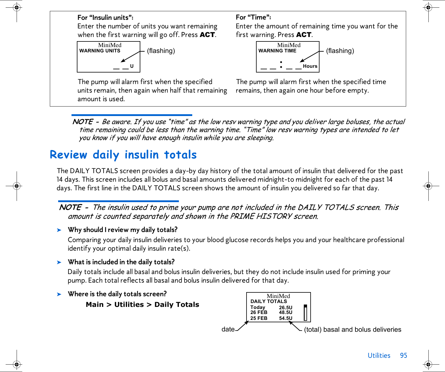 Utilities 95 NOTE - Be aware. If you use “time” as the low resv warning type and you deliver large boluses, the actual time remaining could be less than the warning time. “Time” low resv warning types are intended to let you know if you will have enough insulin while you are sleeping.Review daily insulin totalsThe DAILY TOTALS screen provides a day-by day history of the total amount of insulin that delivered for the past 14 days. This screen includes all bolus and basal amounts delivered midnight-to midnight for each of the past 14 days. The first line in the DAILY TOTALS screen shows the amount of insulin you delivered so far that day.NOTE - The insulin used to prime your pump are not included in the DAILY TOTALS screen. This amount is counted separately and shown in the PRIME HISTORY screen.➤Why should I review my daily totals?Comparing your daily insulin deliveries to your blood glucose records helps you and your healthcare professional identify your optimal daily insulin rate(s).➤What is included in the daily totals?Daily totals include all basal and bolus insulin deliveries, but they do not include insulin used for priming your pump. Each total reflects all basal and bolus insulin delivered for that day.➤Where is the daily totals screen?Main &gt; Utilities &gt; Daily TotalsFor “Insulin units”: Enter the number of units you want remaining when the first warning will go off. Press ACT.The pump will alarm first when the specified units remain, then again when half that remaining amount is used.For “Time”: Enter the amount of remaining time you want for the first warning. Press ACT. The pump will alarm first when the specified time remains, then again one hour before empty.MiniMedWARNING UNITS_ _ U(flashing) MiniMedWARNING TIME_ _ : _ _ Hours(flashing)DAILY TOTALSToday25 FEBMiniMed26 FEB26.5U54.5U48.5Udate (total) basal and bolus deliveries