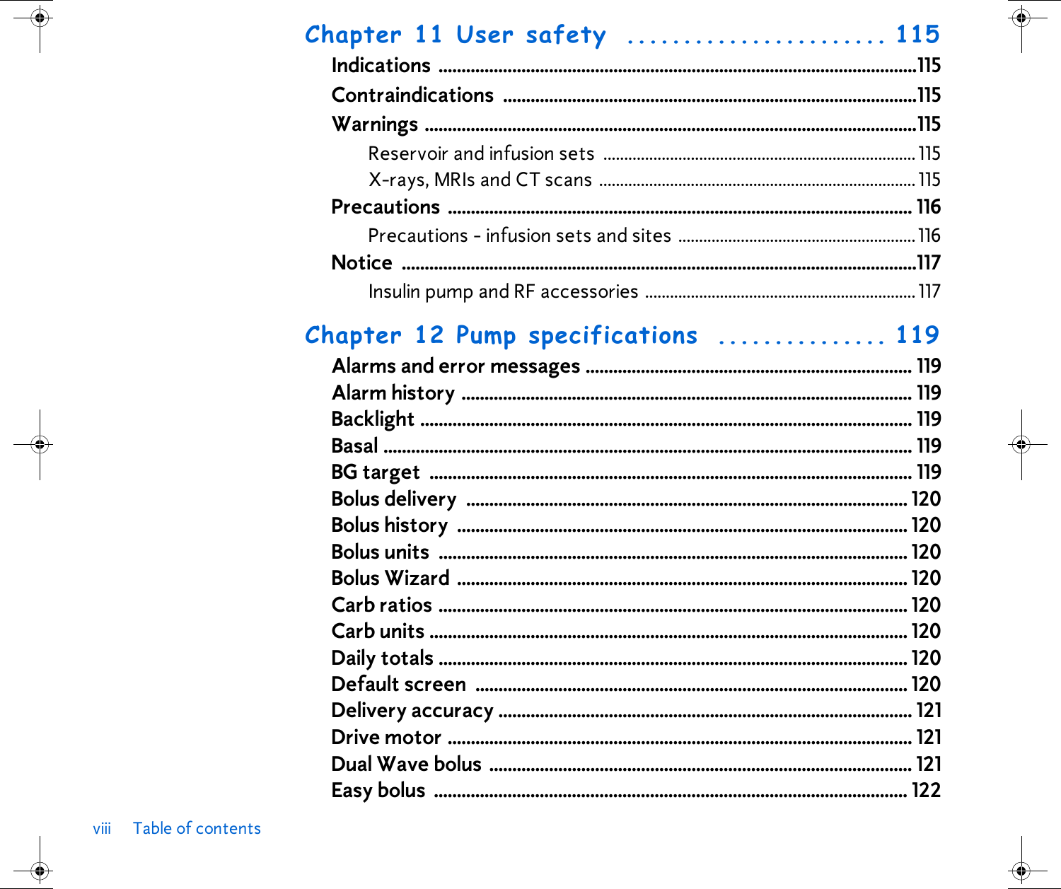 viii Table of contentsChapter 11 User safety  ....................... 115Indications ........................................................................................................115Contraindications ..........................................................................................115Warnings ...........................................................................................................115Reservoir and infusion sets ........................................................................... 115X-rays, MRIs and CT scans ............................................................................ 115Precautions ..................................................................................................... 116Precautions - infusion sets and sites .........................................................116Notice ................................................................................................................117Insulin pump and RF accessories ................................................................. 117Chapter 12 Pump specifications  ............... 119Alarms and error messages ....................................................................... 119Alarm history .................................................................................................. 119Backlight ........................................................................................................... 119Basal ................................................................................................................... 119BG target  ......................................................................................................... 119Bolus delivery  ................................................................................................ 120Bolus history  .................................................................................................. 120Bolus units  ...................................................................................................... 120Bolus Wizard .................................................................................................. 120Carb ratios ...................................................................................................... 120Carb units ........................................................................................................ 120Daily totals ...................................................................................................... 120Default screen  .............................................................................................. 120Delivery accuracy .......................................................................................... 121Drive motor ..................................................................................................... 121Dual Wave bolus  ............................................................................................ 121Easy bolus  ....................................................................................................... 122