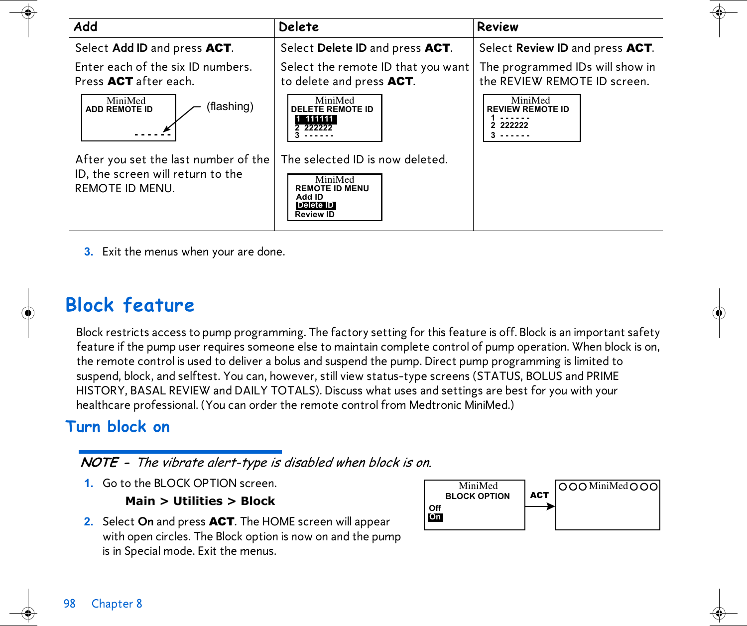 98 Chapter 8 3. Exit the menus when your are done. Block featureBlock restricts access to pump programming. The factory setting for this feature is off. Block is an important safety feature if the pump user requires someone else to maintain complete control of pump operation. When block is on, the remote control is used to deliver a bolus and suspend the pump. Direct pump programming is limited to suspend, block, and selftest. You can, however, still view status-type screens (STATUS, BOLUS and PRIME HISTORY, BASAL REVIEW and DAILY TOTALS). Discuss what uses and settings are best for you with your healthcare professional. (You can order the remote control from Medtronic MiniMed.)Turn block onNOTE - The vibrate alert-type is disabled when block is on. 1. Go to the BLOCK OPTION screen. Main &gt; Utilities &gt; Block2. Select On and press ACT. The HOME screen will appear with open circles. The Block option is now on and the pump is in Special mode. Exit the menus.Add Delete ReviewSelect Add ID and press ACT. Select Delete ID and press ACT. Select Review ID and press ACT. Enter each of the six ID numbers. Press ACT after each.After you set the last number of the ID, the screen will return to the REMOTE ID MENU. Select the remote ID that you want to delete and press ACT.The selected ID is now deleted. The programmed IDs will show in the REVIEW REMOTE ID screen. MiniMedADD REMOTE ID- - - - - -(flashing) MiniMedDELETE REMOTE ID1 1111112 2222223 - - - - - -MiniMedREMOTE ID MENUAdd IDReview IDDelete IDMiniMedREVIEW REMOTE ID1 - - - - - -2 2222223 - - - - - -BLOCK OPTIONOffOnMiniMedACTMiniMed