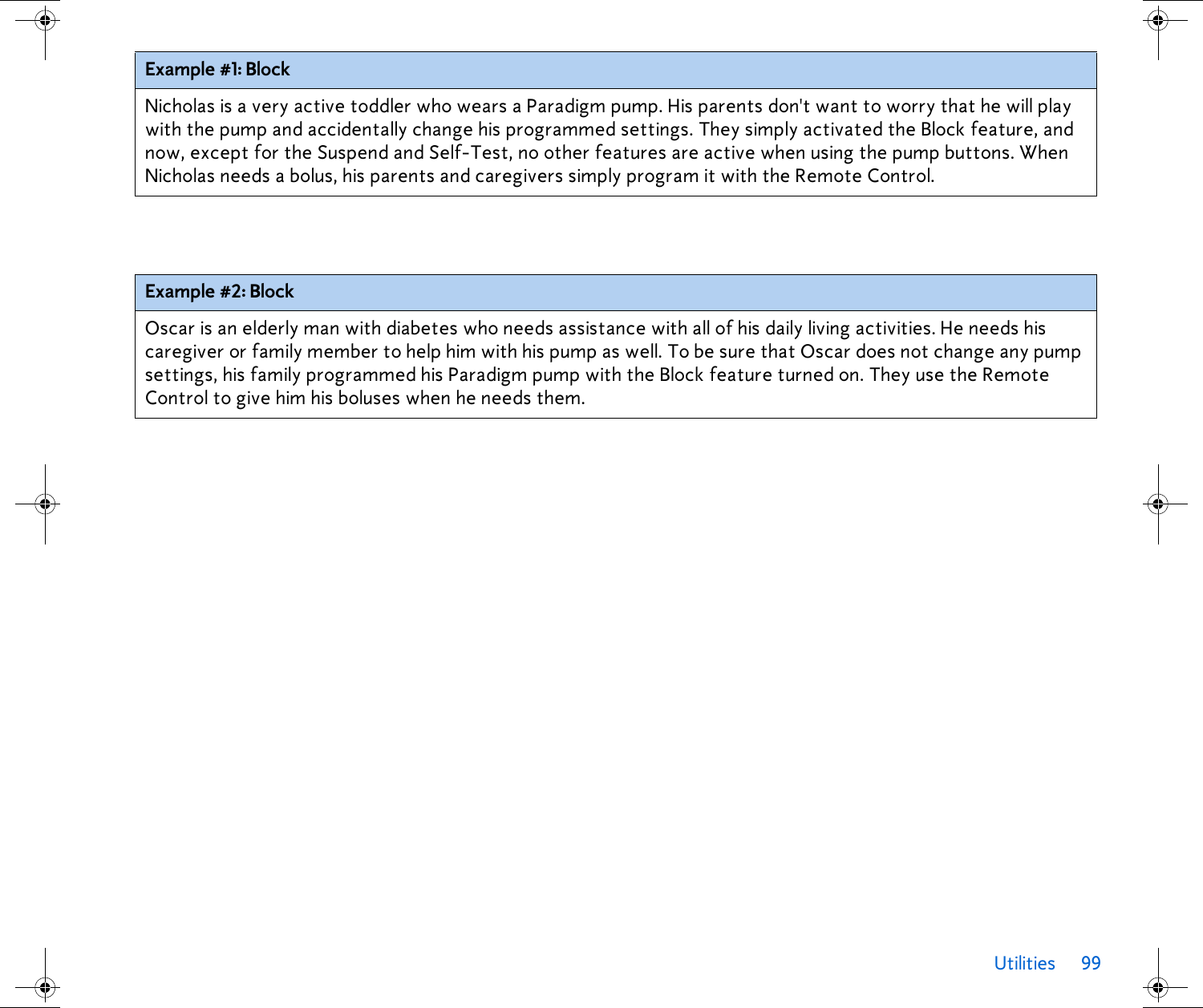 Utilities 99 Example #1: BlockNicholas is a very active toddler who wears a Paradigm pump. His parents don&apos;t want to worry that he will play with the pump and accidentally change his programmed settings. They simply activated the Block feature, and now, except for the Suspend and Self-Test, no other features are active when using the pump buttons. When Nicholas needs a bolus, his parents and caregivers simply program it with the Remote Control.Example #2: BlockOscar is an elderly man with diabetes who needs assistance with all of his daily living activities. He needs his caregiver or family member to help him with his pump as well. To be sure that Oscar does not change any pump settings, his family programmed his Paradigm pump with the Block feature turned on. They use the Remote Control to give him his boluses when he needs them.