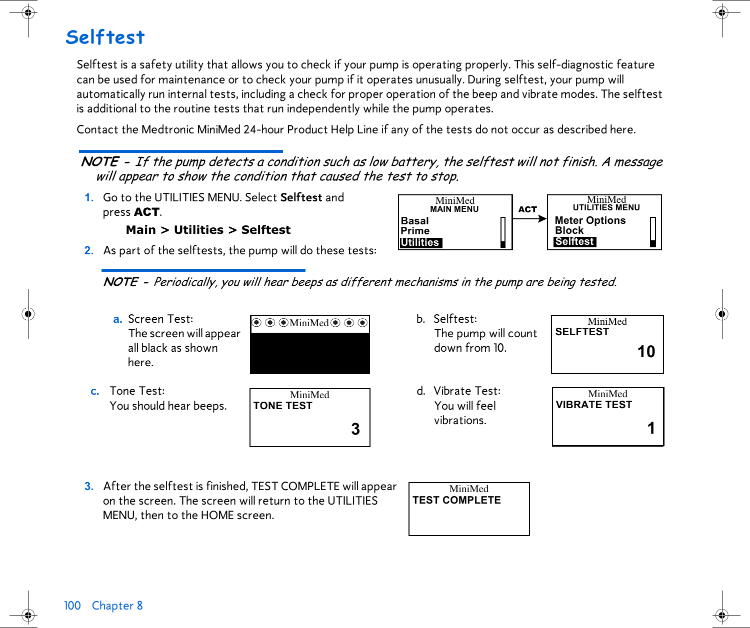 100 Chapter 8 SelftestSelftest is a safety utility that allows you to check if your pump is operating properly. This self-diagnostic feature can be used for maintenance or to check your pump if it operates unusually. During selftest, your pump will automatically run internal tests, including a check for proper operation of the beep and vibrate modes. The selftest is additional to the routine tests that run independently while the pump operates. Contact the Medtronic MiniMed 24-hour Product Help Line if any of the tests do not occur as described here.NOTE - If the pump detects a condition such as low battery, the selftest will not finish. A message will appear to show the condition that caused the test to stop.1. Go to the UTILITIES MENU. Select Selftest and press ACT.Main &gt; Utilities &gt; Selftest2. As part of the selftests, the pump will do these tests:NOTE - Periodically, you will hear beeps as different mechanisms in the pump are being tested.3. After the selftest is finished, TEST COMPLETE will appear on the screen. The screen will return to the UTILITIES MENU, then to the HOME screen.a. Screen Test: The screen will appear all black as shown here.b. Selftest: The pump will count down from 10.c. Tone Test: You should hear beeps.d. Vibrate Test: You will feel vibrations. Meter OptionsBlockMiniMedMAIN MENUBasalPrimeUtilitiesMiniMedUTILITIES MENUSelftestACTMiniMed MiniMedSELFTEST10MiniMedTONE TEST3MiniMedVIBRATE TEST1MiniMedTEST COMPLETE